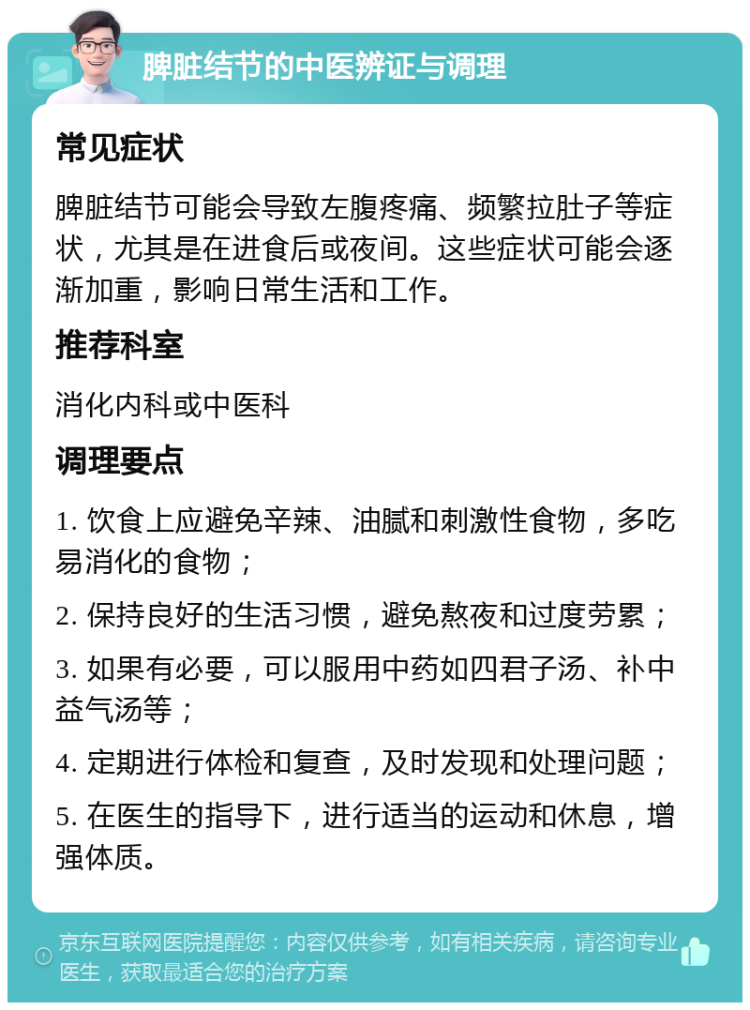 脾脏结节的中医辨证与调理 常见症状 脾脏结节可能会导致左腹疼痛、频繁拉肚子等症状，尤其是在进食后或夜间。这些症状可能会逐渐加重，影响日常生活和工作。 推荐科室 消化内科或中医科 调理要点 1. 饮食上应避免辛辣、油腻和刺激性食物，多吃易消化的食物； 2. 保持良好的生活习惯，避免熬夜和过度劳累； 3. 如果有必要，可以服用中药如四君子汤、补中益气汤等； 4. 定期进行体检和复查，及时发现和处理问题； 5. 在医生的指导下，进行适当的运动和休息，增强体质。