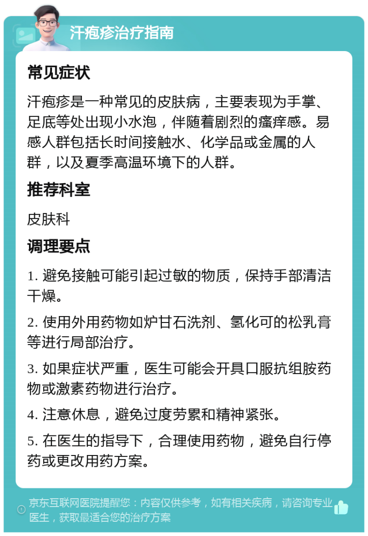 汗疱疹治疗指南 常见症状 汗疱疹是一种常见的皮肤病，主要表现为手掌、足底等处出现小水泡，伴随着剧烈的瘙痒感。易感人群包括长时间接触水、化学品或金属的人群，以及夏季高温环境下的人群。 推荐科室 皮肤科 调理要点 1. 避免接触可能引起过敏的物质，保持手部清洁干燥。 2. 使用外用药物如炉甘石洗剂、氢化可的松乳膏等进行局部治疗。 3. 如果症状严重，医生可能会开具口服抗组胺药物或激素药物进行治疗。 4. 注意休息，避免过度劳累和精神紧张。 5. 在医生的指导下，合理使用药物，避免自行停药或更改用药方案。