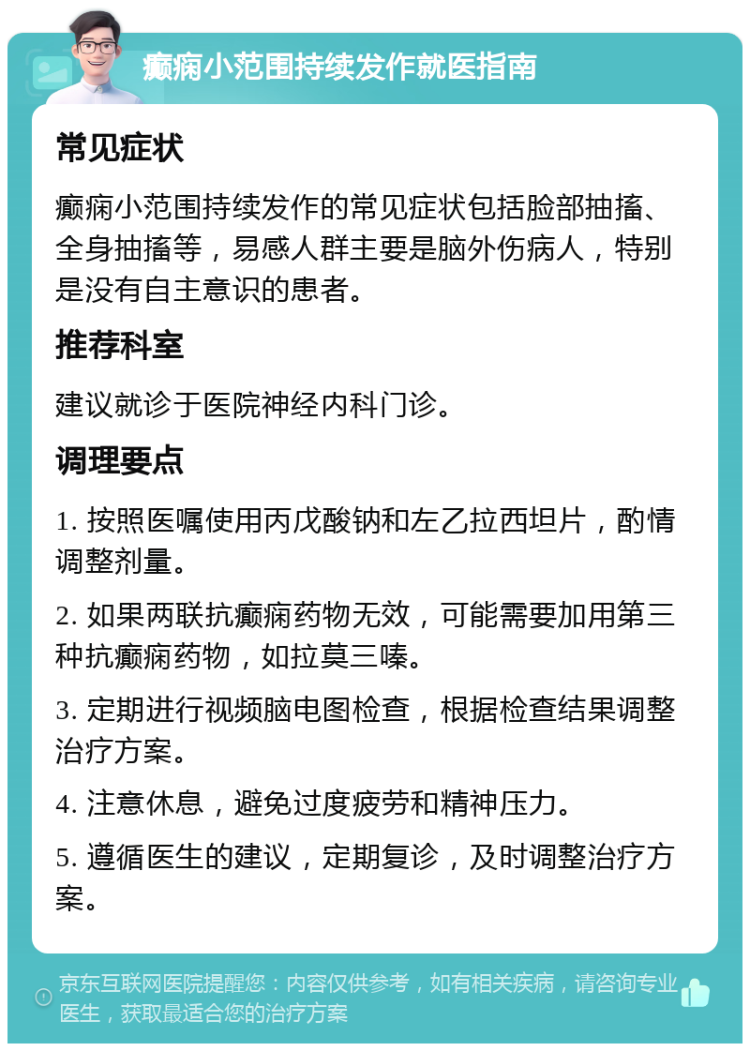 癫痫小范围持续发作就医指南 常见症状 癫痫小范围持续发作的常见症状包括脸部抽搐、全身抽搐等，易感人群主要是脑外伤病人，特别是没有自主意识的患者。 推荐科室 建议就诊于医院神经内科门诊。 调理要点 1. 按照医嘱使用丙戊酸钠和左乙拉西坦片，酌情调整剂量。 2. 如果两联抗癫痫药物无效，可能需要加用第三种抗癫痫药物，如拉莫三嗪。 3. 定期进行视频脑电图检查，根据检查结果调整治疗方案。 4. 注意休息，避免过度疲劳和精神压力。 5. 遵循医生的建议，定期复诊，及时调整治疗方案。