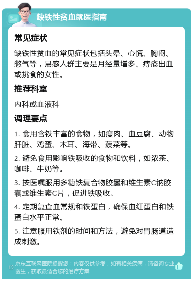 缺铁性贫血就医指南 常见症状 缺铁性贫血的常见症状包括头晕、心慌、胸闷、憋气等，易感人群主要是月经量增多、痔疮出血或挑食的女性。 推荐科室 内科或血液科 调理要点 1. 食用含铁丰富的食物，如瘦肉、血豆腐、动物肝脏、鸡蛋、木耳、海带、菠菜等。 2. 避免食用影响铁吸收的食物和饮料，如浓茶、咖啡、牛奶等。 3. 按医嘱服用多糖铁复合物胶囊和维生素C钠胶囊或维生素C片，促进铁吸收。 4. 定期复查血常规和铁蛋白，确保血红蛋白和铁蛋白水平正常。 5. 注意服用铁剂的时间和方法，避免对胃肠道造成刺激。