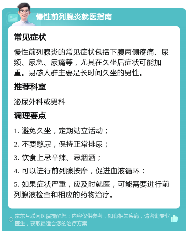 慢性前列腺炎就医指南 常见症状 慢性前列腺炎的常见症状包括下腹两侧疼痛、尿频、尿急、尿痛等，尤其在久坐后症状可能加重。易感人群主要是长时间久坐的男性。 推荐科室 泌尿外科或男科 调理要点 1. 避免久坐，定期站立活动； 2. 不要憋尿，保持正常排尿； 3. 饮食上忌辛辣、忌烟酒； 4. 可以进行前列腺按摩，促进血液循环； 5. 如果症状严重，应及时就医，可能需要进行前列腺液检查和相应的药物治疗。