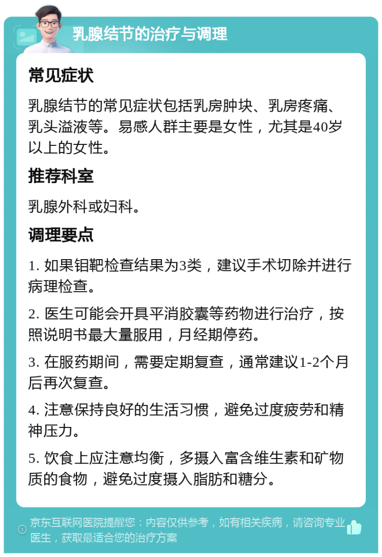 乳腺结节的治疗与调理 常见症状 乳腺结节的常见症状包括乳房肿块、乳房疼痛、乳头溢液等。易感人群主要是女性，尤其是40岁以上的女性。 推荐科室 乳腺外科或妇科。 调理要点 1. 如果钼靶检查结果为3类，建议手术切除并进行病理检查。 2. 医生可能会开具平消胶囊等药物进行治疗，按照说明书最大量服用，月经期停药。 3. 在服药期间，需要定期复查，通常建议1-2个月后再次复查。 4. 注意保持良好的生活习惯，避免过度疲劳和精神压力。 5. 饮食上应注意均衡，多摄入富含维生素和矿物质的食物，避免过度摄入脂肪和糖分。