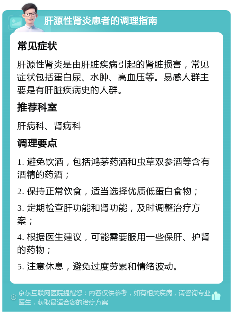 肝源性肾炎患者的调理指南 常见症状 肝源性肾炎是由肝脏疾病引起的肾脏损害，常见症状包括蛋白尿、水肿、高血压等。易感人群主要是有肝脏疾病史的人群。 推荐科室 肝病科、肾病科 调理要点 1. 避免饮酒，包括鸿茅药酒和虫草双参酒等含有酒精的药酒； 2. 保持正常饮食，适当选择优质低蛋白食物； 3. 定期检查肝功能和肾功能，及时调整治疗方案； 4. 根据医生建议，可能需要服用一些保肝、护肾的药物； 5. 注意休息，避免过度劳累和情绪波动。