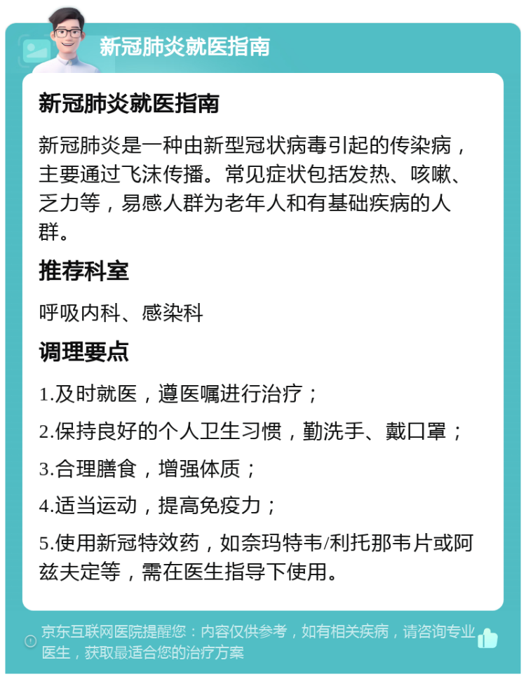 新冠肺炎就医指南 新冠肺炎就医指南 新冠肺炎是一种由新型冠状病毒引起的传染病，主要通过飞沫传播。常见症状包括发热、咳嗽、乏力等，易感人群为老年人和有基础疾病的人群。 推荐科室 呼吸内科、感染科 调理要点 1.及时就医，遵医嘱进行治疗； 2.保持良好的个人卫生习惯，勤洗手、戴口罩； 3.合理膳食，增强体质； 4.适当运动，提高免疫力； 5.使用新冠特效药，如奈玛特韦/利托那韦片或阿兹夫定等，需在医生指导下使用。