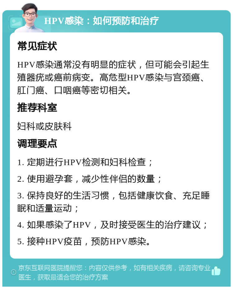 HPV感染：如何预防和治疗 常见症状 HPV感染通常没有明显的症状，但可能会引起生殖器疣或癌前病变。高危型HPV感染与宫颈癌、肛门癌、口咽癌等密切相关。 推荐科室 妇科或皮肤科 调理要点 1. 定期进行HPV检测和妇科检查； 2. 使用避孕套，减少性伴侣的数量； 3. 保持良好的生活习惯，包括健康饮食、充足睡眠和适量运动； 4. 如果感染了HPV，及时接受医生的治疗建议； 5. 接种HPV疫苗，预防HPV感染。