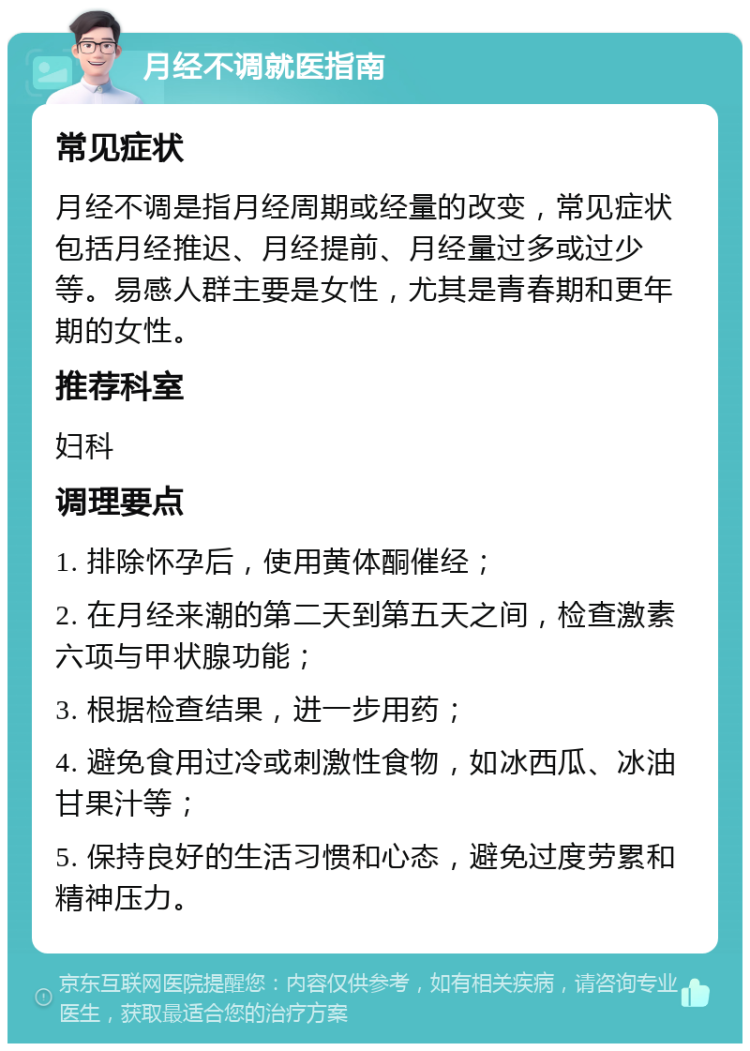 月经不调就医指南 常见症状 月经不调是指月经周期或经量的改变，常见症状包括月经推迟、月经提前、月经量过多或过少等。易感人群主要是女性，尤其是青春期和更年期的女性。 推荐科室 妇科 调理要点 1. 排除怀孕后，使用黄体酮催经； 2. 在月经来潮的第二天到第五天之间，检查激素六项与甲状腺功能； 3. 根据检查结果，进一步用药； 4. 避免食用过冷或刺激性食物，如冰西瓜、冰油甘果汁等； 5. 保持良好的生活习惯和心态，避免过度劳累和精神压力。