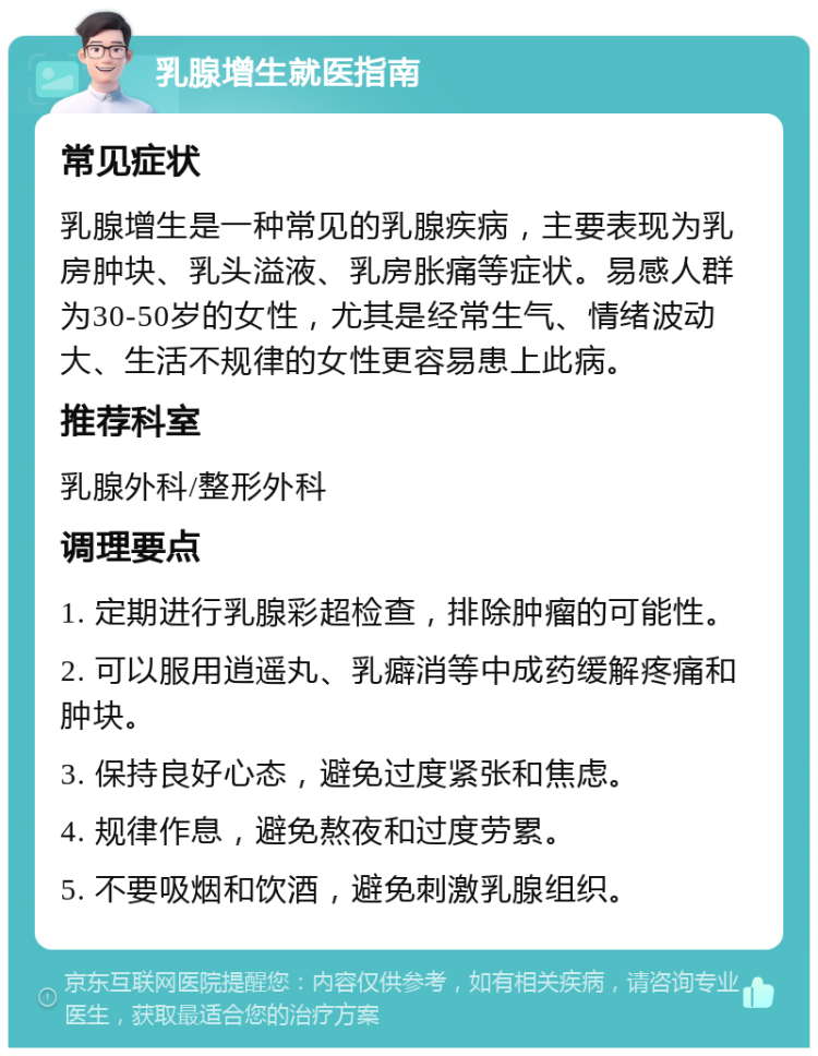 乳腺增生就医指南 常见症状 乳腺增生是一种常见的乳腺疾病，主要表现为乳房肿块、乳头溢液、乳房胀痛等症状。易感人群为30-50岁的女性，尤其是经常生气、情绪波动大、生活不规律的女性更容易患上此病。 推荐科室 乳腺外科/整形外科 调理要点 1. 定期进行乳腺彩超检查，排除肿瘤的可能性。 2. 可以服用逍遥丸、乳癖消等中成药缓解疼痛和肿块。 3. 保持良好心态，避免过度紧张和焦虑。 4. 规律作息，避免熬夜和过度劳累。 5. 不要吸烟和饮酒，避免刺激乳腺组织。