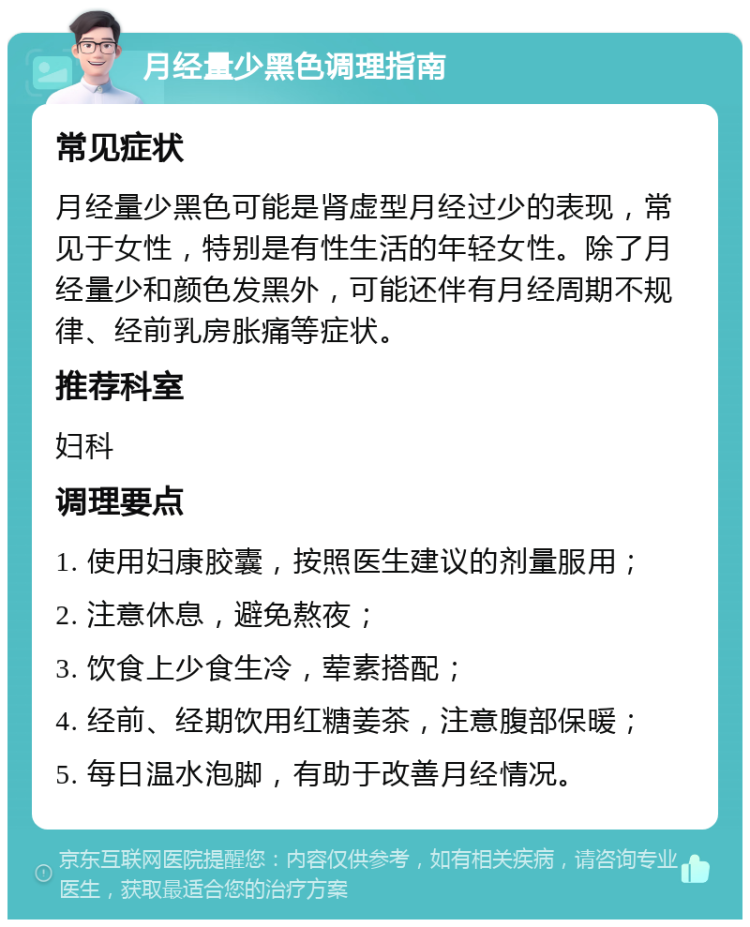 月经量少黑色调理指南 常见症状 月经量少黑色可能是肾虚型月经过少的表现，常见于女性，特别是有性生活的年轻女性。除了月经量少和颜色发黑外，可能还伴有月经周期不规律、经前乳房胀痛等症状。 推荐科室 妇科 调理要点 1. 使用妇康胶囊，按照医生建议的剂量服用； 2. 注意休息，避免熬夜； 3. 饮食上少食生冷，荤素搭配； 4. 经前、经期饮用红糖姜茶，注意腹部保暖； 5. 每日温水泡脚，有助于改善月经情况。