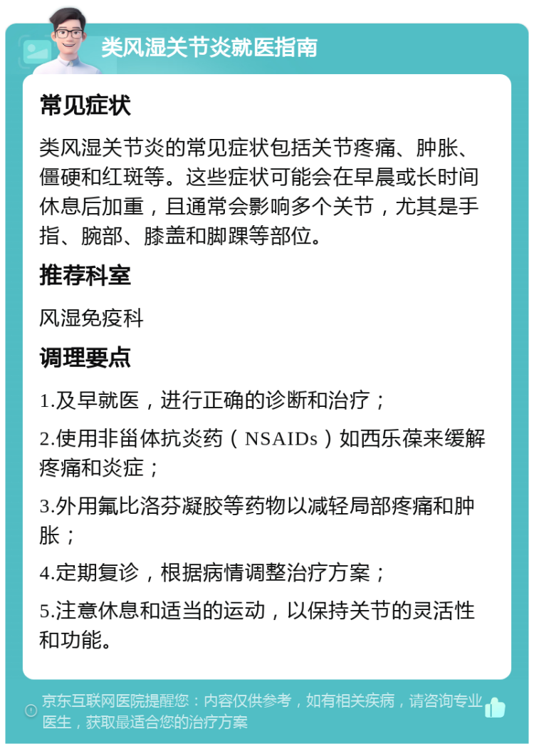 类风湿关节炎就医指南 常见症状 类风湿关节炎的常见症状包括关节疼痛、肿胀、僵硬和红斑等。这些症状可能会在早晨或长时间休息后加重，且通常会影响多个关节，尤其是手指、腕部、膝盖和脚踝等部位。 推荐科室 风湿免疫科 调理要点 1.及早就医，进行正确的诊断和治疗； 2.使用非甾体抗炎药（NSAIDs）如西乐葆来缓解疼痛和炎症； 3.外用氟比洛芬凝胶等药物以减轻局部疼痛和肿胀； 4.定期复诊，根据病情调整治疗方案； 5.注意休息和适当的运动，以保持关节的灵活性和功能。