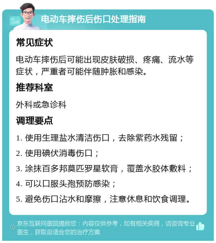 电动车摔伤后伤口处理指南 常见症状 电动车摔伤后可能出现皮肤破损、疼痛、流水等症状，严重者可能伴随肿胀和感染。 推荐科室 外科或急诊科 调理要点 1. 使用生理盐水清洁伤口，去除紫药水残留； 2. 使用碘伏消毒伤口； 3. 涂抹百多邦莫匹罗星软膏，覆盖水胶体敷料； 4. 可以口服头孢预防感染； 5. 避免伤口沾水和摩擦，注意休息和饮食调理。