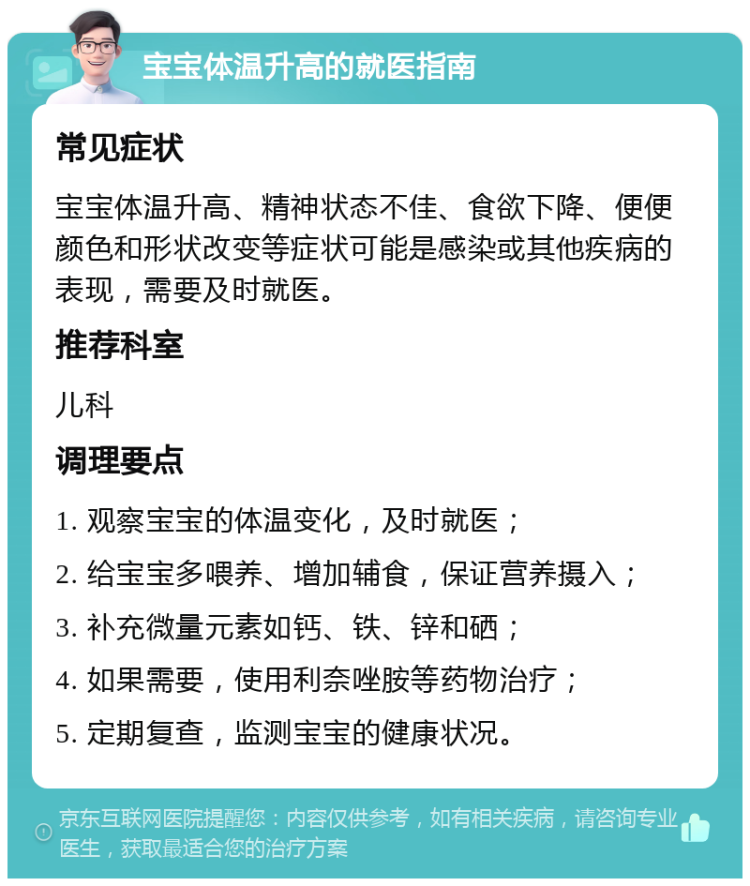 宝宝体温升高的就医指南 常见症状 宝宝体温升高、精神状态不佳、食欲下降、便便颜色和形状改变等症状可能是感染或其他疾病的表现，需要及时就医。 推荐科室 儿科 调理要点 1. 观察宝宝的体温变化，及时就医； 2. 给宝宝多喂养、增加辅食，保证营养摄入； 3. 补充微量元素如钙、铁、锌和硒； 4. 如果需要，使用利奈唑胺等药物治疗； 5. 定期复查，监测宝宝的健康状况。