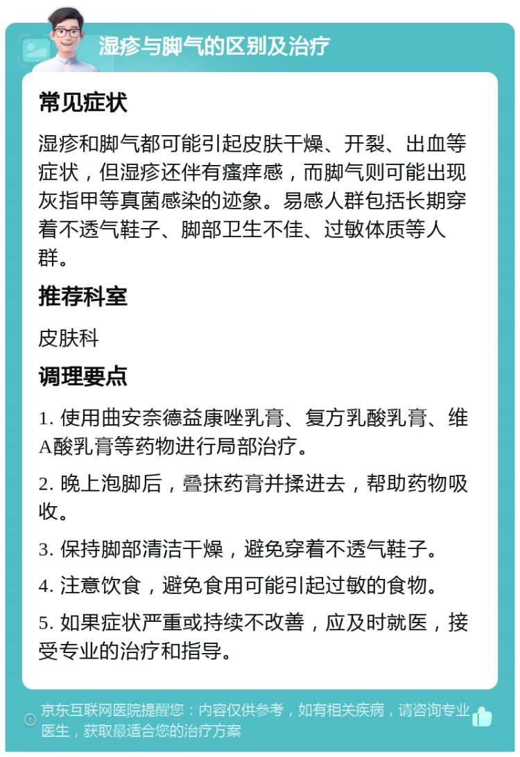 湿疹与脚气的区别及治疗 常见症状 湿疹和脚气都可能引起皮肤干燥、开裂、出血等症状，但湿疹还伴有瘙痒感，而脚气则可能出现灰指甲等真菌感染的迹象。易感人群包括长期穿着不透气鞋子、脚部卫生不佳、过敏体质等人群。 推荐科室 皮肤科 调理要点 1. 使用曲安奈德益康唑乳膏、复方乳酸乳膏、维A酸乳膏等药物进行局部治疗。 2. 晚上泡脚后，叠抹药膏并揉进去，帮助药物吸收。 3. 保持脚部清洁干燥，避免穿着不透气鞋子。 4. 注意饮食，避免食用可能引起过敏的食物。 5. 如果症状严重或持续不改善，应及时就医，接受专业的治疗和指导。