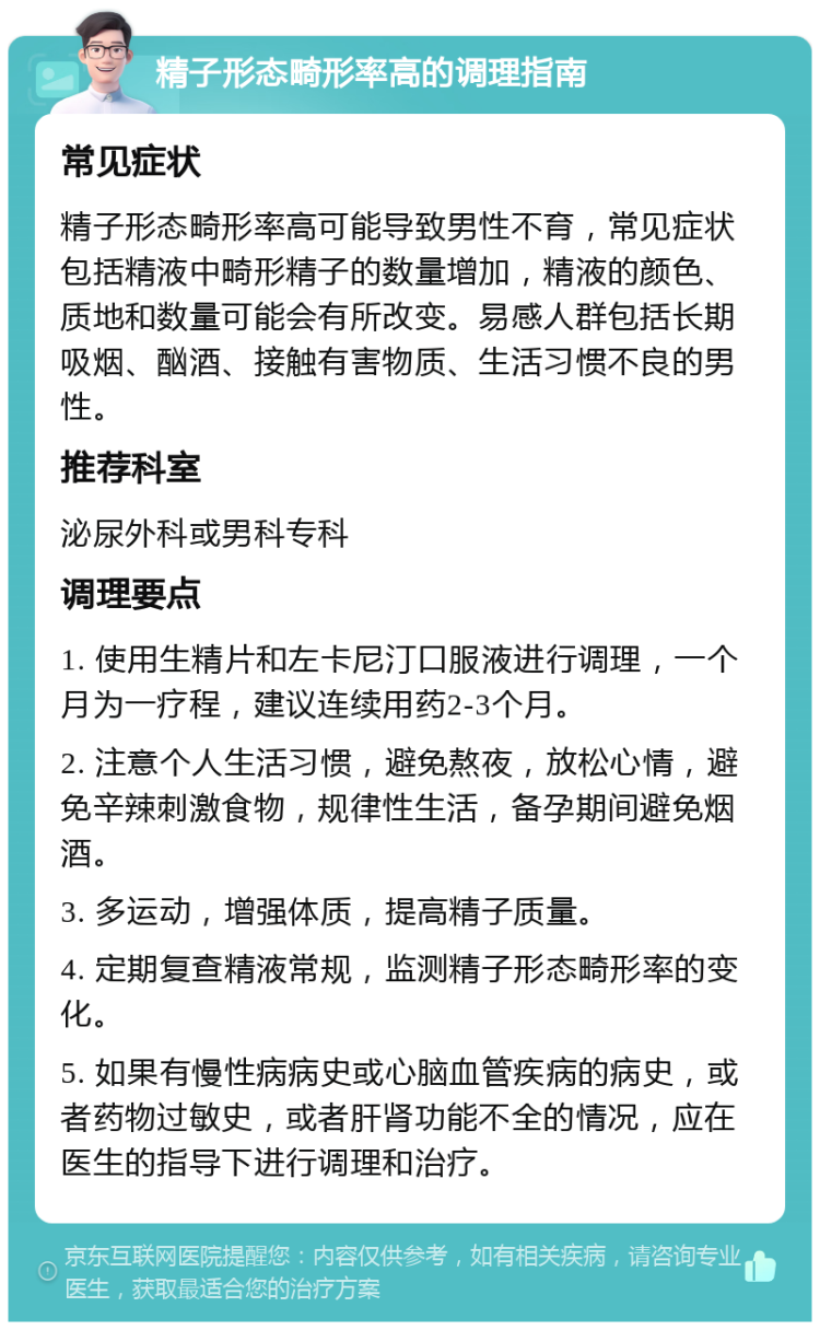 精子形态畸形率高的调理指南 常见症状 精子形态畸形率高可能导致男性不育，常见症状包括精液中畸形精子的数量增加，精液的颜色、质地和数量可能会有所改变。易感人群包括长期吸烟、酗酒、接触有害物质、生活习惯不良的男性。 推荐科室 泌尿外科或男科专科 调理要点 1. 使用生精片和左卡尼汀口服液进行调理，一个月为一疗程，建议连续用药2-3个月。 2. 注意个人生活习惯，避免熬夜，放松心情，避免辛辣刺激食物，规律性生活，备孕期间避免烟酒。 3. 多运动，增强体质，提高精子质量。 4. 定期复查精液常规，监测精子形态畸形率的变化。 5. 如果有慢性病病史或心脑血管疾病的病史，或者药物过敏史，或者肝肾功能不全的情况，应在医生的指导下进行调理和治疗。