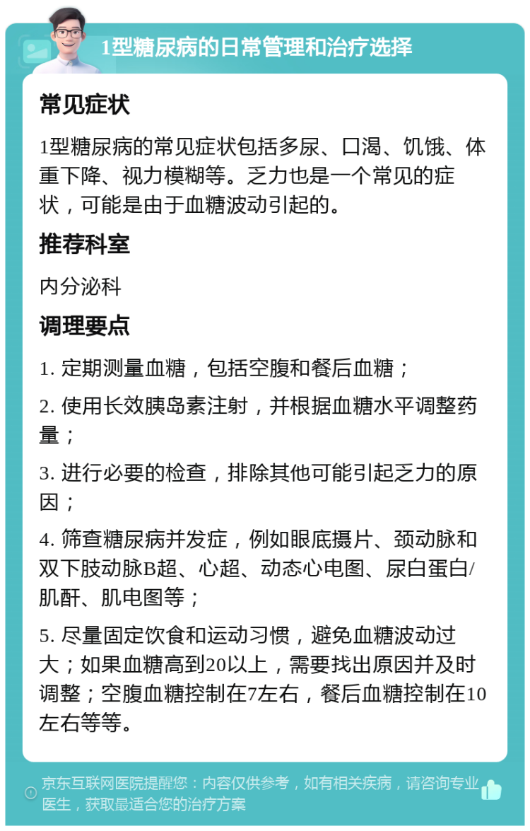 1型糖尿病的日常管理和治疗选择 常见症状 1型糖尿病的常见症状包括多尿、口渴、饥饿、体重下降、视力模糊等。乏力也是一个常见的症状，可能是由于血糖波动引起的。 推荐科室 内分泌科 调理要点 1. 定期测量血糖，包括空腹和餐后血糖； 2. 使用长效胰岛素注射，并根据血糖水平调整药量； 3. 进行必要的检查，排除其他可能引起乏力的原因； 4. 筛查糖尿病并发症，例如眼底摄片、颈动脉和双下肢动脉B超、心超、动态心电图、尿白蛋白/肌酐、肌电图等； 5. 尽量固定饮食和运动习惯，避免血糖波动过大；如果血糖高到20以上，需要找出原因并及时调整；空腹血糖控制在7左右，餐后血糖控制在10左右等等。