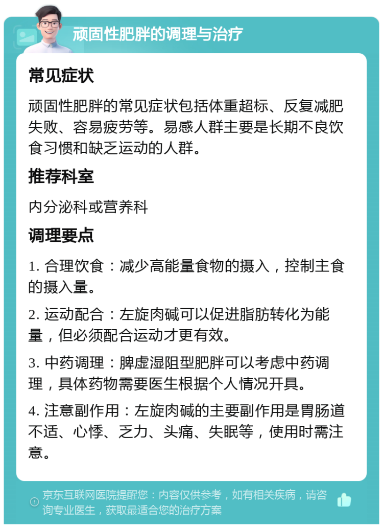 顽固性肥胖的调理与治疗 常见症状 顽固性肥胖的常见症状包括体重超标、反复减肥失败、容易疲劳等。易感人群主要是长期不良饮食习惯和缺乏运动的人群。 推荐科室 内分泌科或营养科 调理要点 1. 合理饮食：减少高能量食物的摄入，控制主食的摄入量。 2. 运动配合：左旋肉碱可以促进脂肪转化为能量，但必须配合运动才更有效。 3. 中药调理：脾虚湿阻型肥胖可以考虑中药调理，具体药物需要医生根据个人情况开具。 4. 注意副作用：左旋肉碱的主要副作用是胃肠道不适、心悸、乏力、头痛、失眠等，使用时需注意。