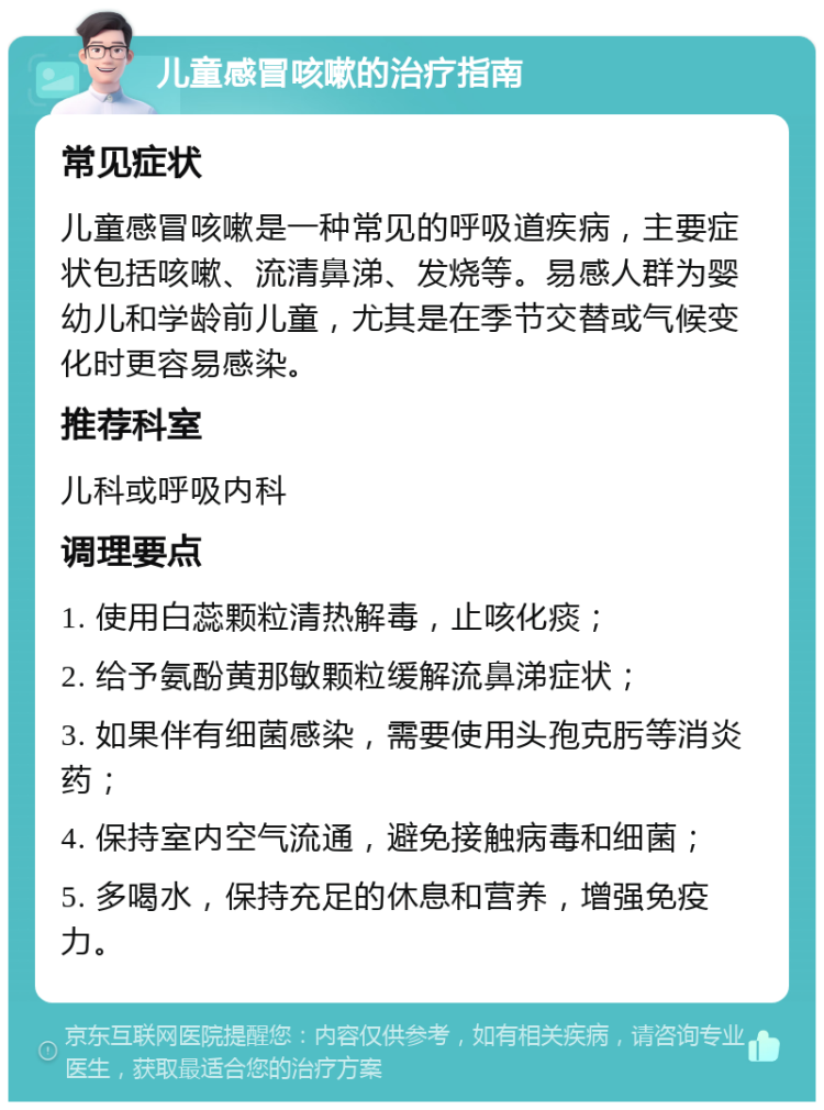 儿童感冒咳嗽的治疗指南 常见症状 儿童感冒咳嗽是一种常见的呼吸道疾病，主要症状包括咳嗽、流清鼻涕、发烧等。易感人群为婴幼儿和学龄前儿童，尤其是在季节交替或气候变化时更容易感染。 推荐科室 儿科或呼吸内科 调理要点 1. 使用白蕊颗粒清热解毒，止咳化痰； 2. 给予氨酚黄那敏颗粒缓解流鼻涕症状； 3. 如果伴有细菌感染，需要使用头孢克肟等消炎药； 4. 保持室内空气流通，避免接触病毒和细菌； 5. 多喝水，保持充足的休息和营养，增强免疫力。