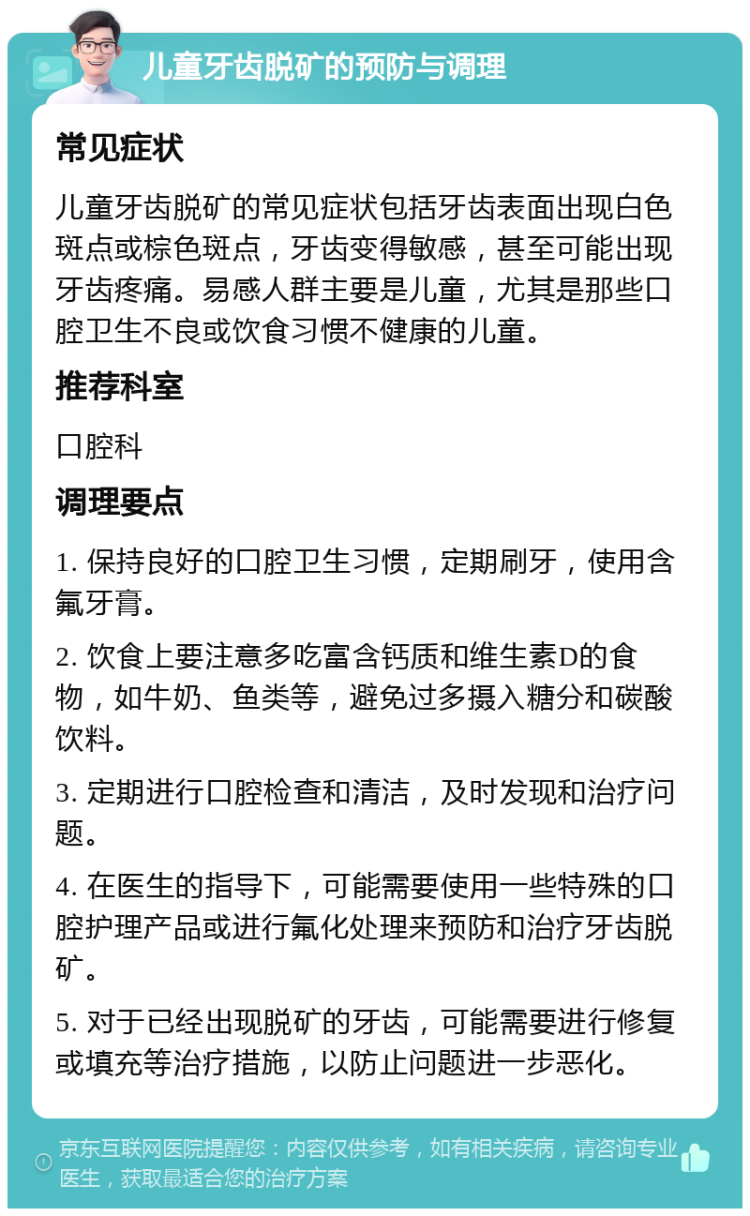 儿童牙齿脱矿的预防与调理 常见症状 儿童牙齿脱矿的常见症状包括牙齿表面出现白色斑点或棕色斑点，牙齿变得敏感，甚至可能出现牙齿疼痛。易感人群主要是儿童，尤其是那些口腔卫生不良或饮食习惯不健康的儿童。 推荐科室 口腔科 调理要点 1. 保持良好的口腔卫生习惯，定期刷牙，使用含氟牙膏。 2. 饮食上要注意多吃富含钙质和维生素D的食物，如牛奶、鱼类等，避免过多摄入糖分和碳酸饮料。 3. 定期进行口腔检查和清洁，及时发现和治疗问题。 4. 在医生的指导下，可能需要使用一些特殊的口腔护理产品或进行氟化处理来预防和治疗牙齿脱矿。 5. 对于已经出现脱矿的牙齿，可能需要进行修复或填充等治疗措施，以防止问题进一步恶化。