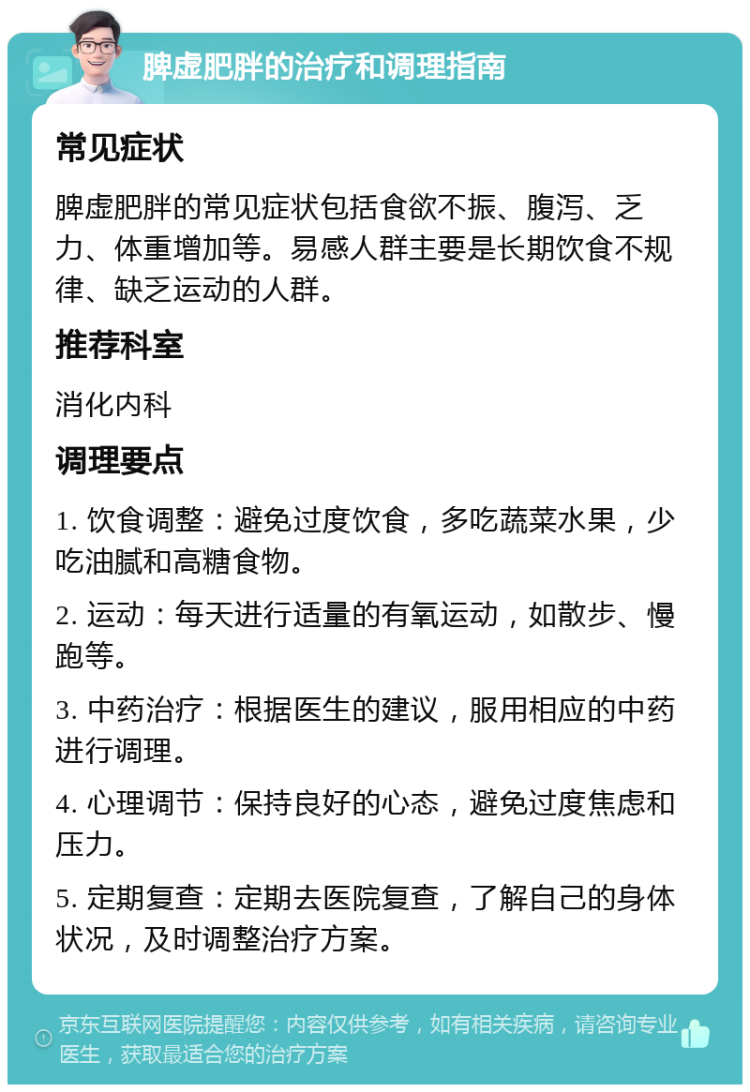 脾虚肥胖的治疗和调理指南 常见症状 脾虚肥胖的常见症状包括食欲不振、腹泻、乏力、体重增加等。易感人群主要是长期饮食不规律、缺乏运动的人群。 推荐科室 消化内科 调理要点 1. 饮食调整：避免过度饮食，多吃蔬菜水果，少吃油腻和高糖食物。 2. 运动：每天进行适量的有氧运动，如散步、慢跑等。 3. 中药治疗：根据医生的建议，服用相应的中药进行调理。 4. 心理调节：保持良好的心态，避免过度焦虑和压力。 5. 定期复查：定期去医院复查，了解自己的身体状况，及时调整治疗方案。