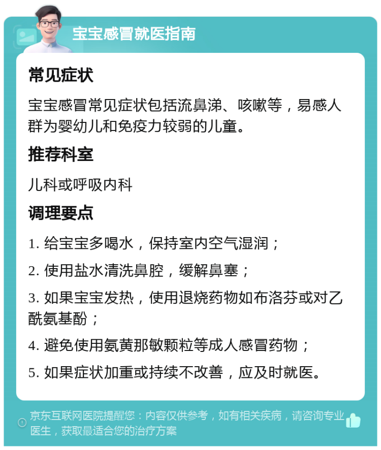 宝宝感冒就医指南 常见症状 宝宝感冒常见症状包括流鼻涕、咳嗽等，易感人群为婴幼儿和免疫力较弱的儿童。 推荐科室 儿科或呼吸内科 调理要点 1. 给宝宝多喝水，保持室内空气湿润； 2. 使用盐水清洗鼻腔，缓解鼻塞； 3. 如果宝宝发热，使用退烧药物如布洛芬或对乙酰氨基酚； 4. 避免使用氨黄那敏颗粒等成人感冒药物； 5. 如果症状加重或持续不改善，应及时就医。