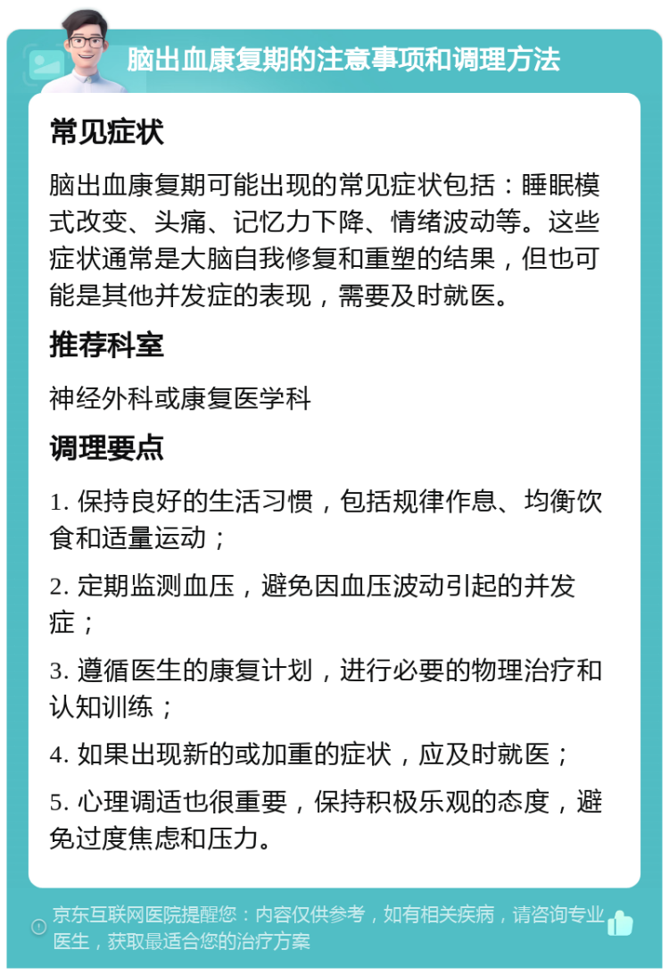 脑出血康复期的注意事项和调理方法 常见症状 脑出血康复期可能出现的常见症状包括：睡眠模式改变、头痛、记忆力下降、情绪波动等。这些症状通常是大脑自我修复和重塑的结果，但也可能是其他并发症的表现，需要及时就医。 推荐科室 神经外科或康复医学科 调理要点 1. 保持良好的生活习惯，包括规律作息、均衡饮食和适量运动； 2. 定期监测血压，避免因血压波动引起的并发症； 3. 遵循医生的康复计划，进行必要的物理治疗和认知训练； 4. 如果出现新的或加重的症状，应及时就医； 5. 心理调适也很重要，保持积极乐观的态度，避免过度焦虑和压力。