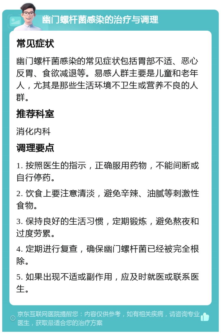 幽门螺杆菌感染的治疗与调理 常见症状 幽门螺杆菌感染的常见症状包括胃部不适、恶心反胃、食欲减退等。易感人群主要是儿童和老年人，尤其是那些生活环境不卫生或营养不良的人群。 推荐科室 消化内科 调理要点 1. 按照医生的指示，正确服用药物，不能间断或自行停药。 2. 饮食上要注意清淡，避免辛辣、油腻等刺激性食物。 3. 保持良好的生活习惯，定期锻炼，避免熬夜和过度劳累。 4. 定期进行复查，确保幽门螺杆菌已经被完全根除。 5. 如果出现不适或副作用，应及时就医或联系医生。