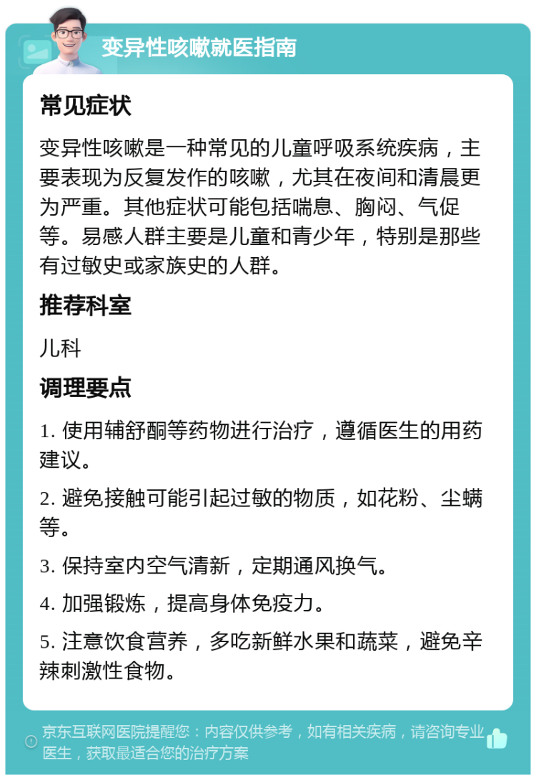 变异性咳嗽就医指南 常见症状 变异性咳嗽是一种常见的儿童呼吸系统疾病，主要表现为反复发作的咳嗽，尤其在夜间和清晨更为严重。其他症状可能包括喘息、胸闷、气促等。易感人群主要是儿童和青少年，特别是那些有过敏史或家族史的人群。 推荐科室 儿科 调理要点 1. 使用辅舒酮等药物进行治疗，遵循医生的用药建议。 2. 避免接触可能引起过敏的物质，如花粉、尘螨等。 3. 保持室内空气清新，定期通风换气。 4. 加强锻炼，提高身体免疫力。 5. 注意饮食营养，多吃新鲜水果和蔬菜，避免辛辣刺激性食物。