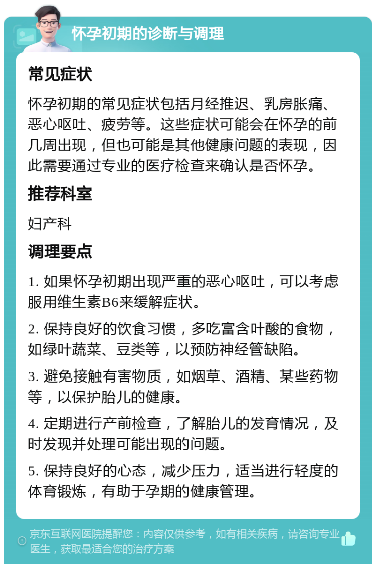 怀孕初期的诊断与调理 常见症状 怀孕初期的常见症状包括月经推迟、乳房胀痛、恶心呕吐、疲劳等。这些症状可能会在怀孕的前几周出现，但也可能是其他健康问题的表现，因此需要通过专业的医疗检查来确认是否怀孕。 推荐科室 妇产科 调理要点 1. 如果怀孕初期出现严重的恶心呕吐，可以考虑服用维生素B6来缓解症状。 2. 保持良好的饮食习惯，多吃富含叶酸的食物，如绿叶蔬菜、豆类等，以预防神经管缺陷。 3. 避免接触有害物质，如烟草、酒精、某些药物等，以保护胎儿的健康。 4. 定期进行产前检查，了解胎儿的发育情况，及时发现并处理可能出现的问题。 5. 保持良好的心态，减少压力，适当进行轻度的体育锻炼，有助于孕期的健康管理。