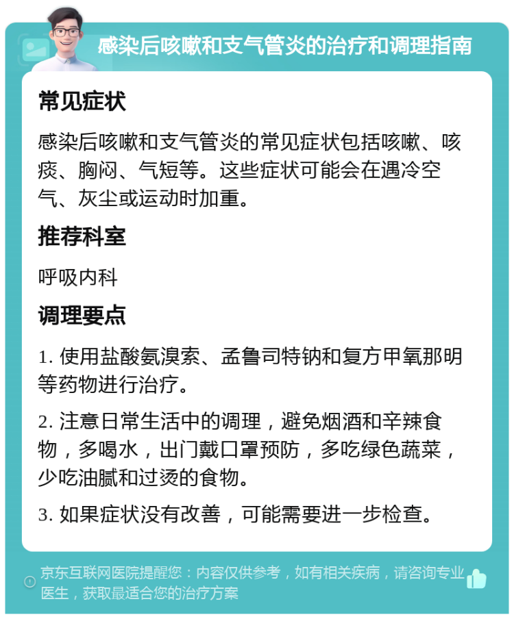 感染后咳嗽和支气管炎的治疗和调理指南 常见症状 感染后咳嗽和支气管炎的常见症状包括咳嗽、咳痰、胸闷、气短等。这些症状可能会在遇冷空气、灰尘或运动时加重。 推荐科室 呼吸内科 调理要点 1. 使用盐酸氨溴索、孟鲁司特钠和复方甲氧那明等药物进行治疗。 2. 注意日常生活中的调理，避免烟酒和辛辣食物，多喝水，出门戴口罩预防，多吃绿色蔬菜，少吃油腻和过烫的食物。 3. 如果症状没有改善，可能需要进一步检查。