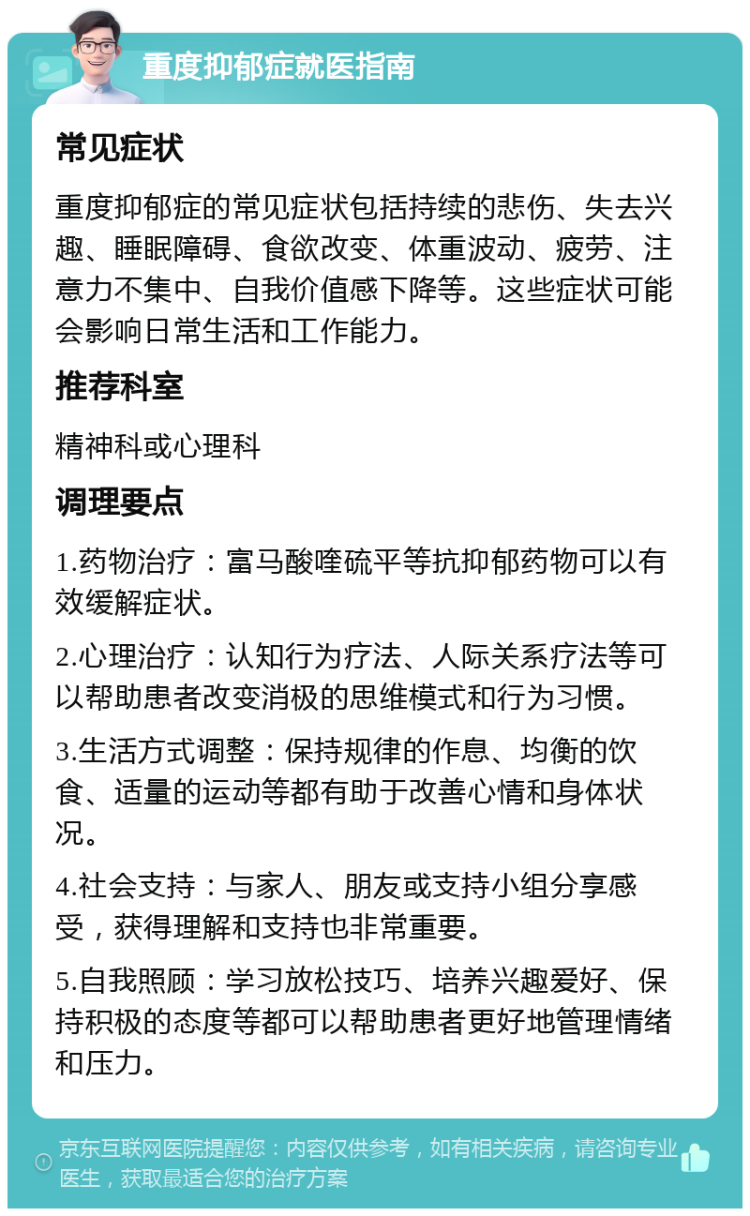 重度抑郁症就医指南 常见症状 重度抑郁症的常见症状包括持续的悲伤、失去兴趣、睡眠障碍、食欲改变、体重波动、疲劳、注意力不集中、自我价值感下降等。这些症状可能会影响日常生活和工作能力。 推荐科室 精神科或心理科 调理要点 1.药物治疗：富马酸喹硫平等抗抑郁药物可以有效缓解症状。 2.心理治疗：认知行为疗法、人际关系疗法等可以帮助患者改变消极的思维模式和行为习惯。 3.生活方式调整：保持规律的作息、均衡的饮食、适量的运动等都有助于改善心情和身体状况。 4.社会支持：与家人、朋友或支持小组分享感受，获得理解和支持也非常重要。 5.自我照顾：学习放松技巧、培养兴趣爱好、保持积极的态度等都可以帮助患者更好地管理情绪和压力。