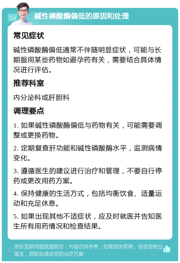 碱性磷酸酶偏低的原因和处理 常见症状 碱性磷酸酶偏低通常不伴随明显症状，可能与长期服用某些药物如避孕药有关，需要结合具体情况进行评估。 推荐科室 内分泌科或肝胆科 调理要点 1. 如果碱性磷酸酶偏低与药物有关，可能需要调整或更换药物。 2. 定期复查肝功能和碱性磷酸酶水平，监测病情变化。 3. 遵循医生的建议进行治疗和管理，不要自行停药或更改用药方案。 4. 保持健康的生活方式，包括均衡饮食、适量运动和充足休息。 5. 如果出现其他不适症状，应及时就医并告知医生所有用药情况和检查结果。