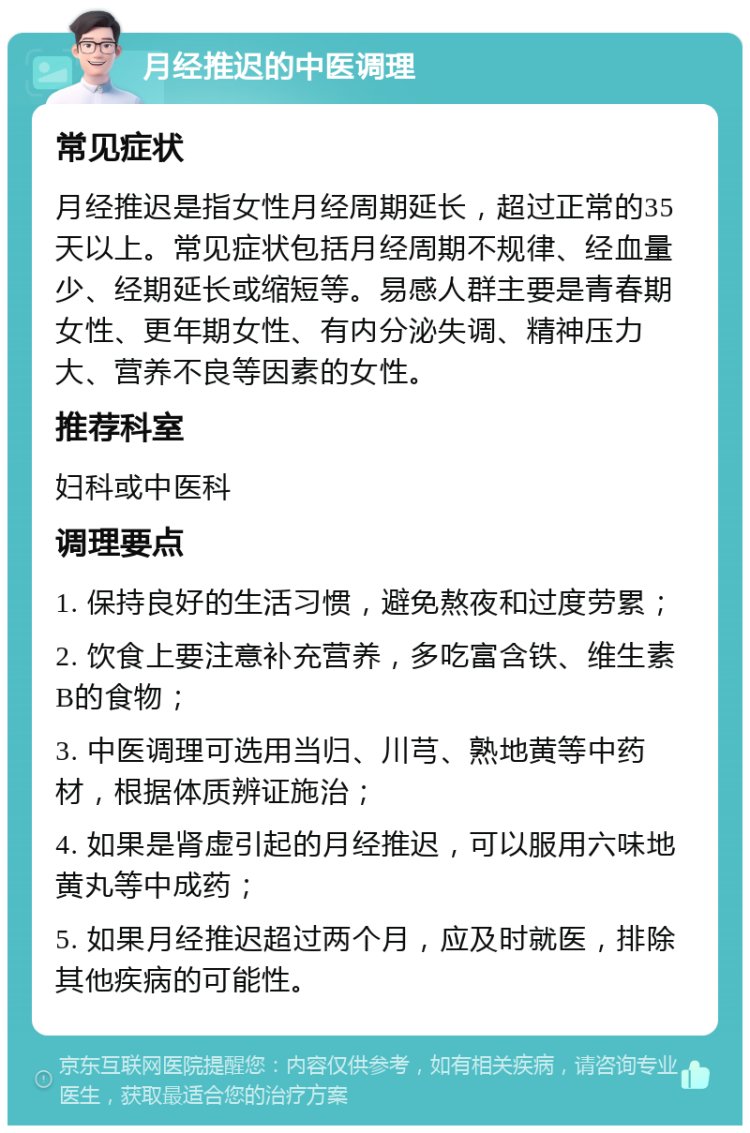 月经推迟的中医调理 常见症状 月经推迟是指女性月经周期延长，超过正常的35天以上。常见症状包括月经周期不规律、经血量少、经期延长或缩短等。易感人群主要是青春期女性、更年期女性、有内分泌失调、精神压力大、营养不良等因素的女性。 推荐科室 妇科或中医科 调理要点 1. 保持良好的生活习惯，避免熬夜和过度劳累； 2. 饮食上要注意补充营养，多吃富含铁、维生素B的食物； 3. 中医调理可选用当归、川芎、熟地黄等中药材，根据体质辨证施治； 4. 如果是肾虚引起的月经推迟，可以服用六味地黄丸等中成药； 5. 如果月经推迟超过两个月，应及时就医，排除其他疾病的可能性。