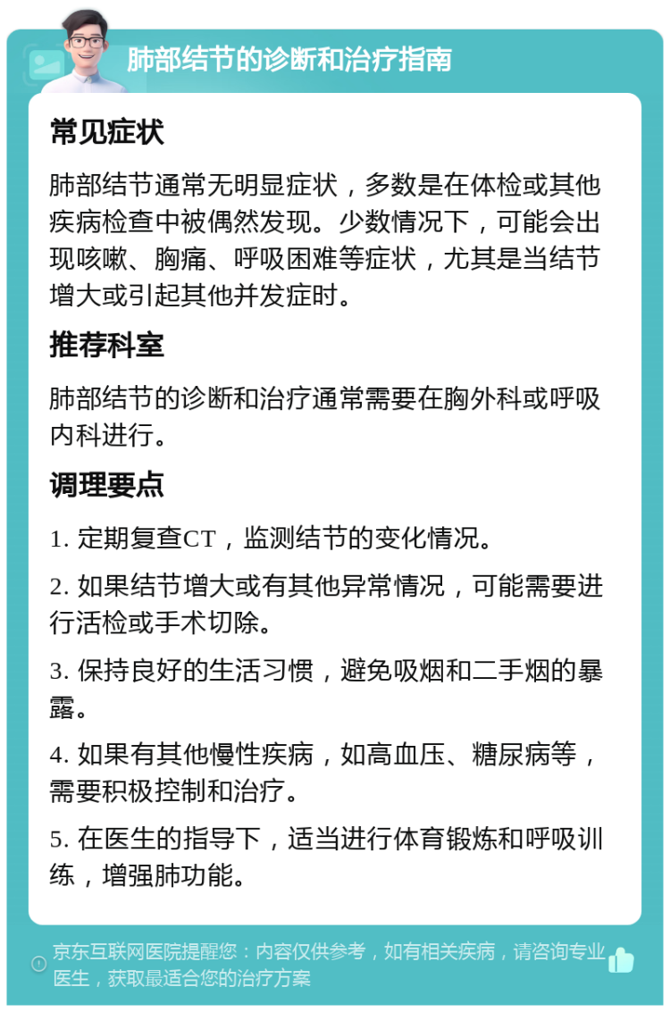 肺部结节的诊断和治疗指南 常见症状 肺部结节通常无明显症状，多数是在体检或其他疾病检查中被偶然发现。少数情况下，可能会出现咳嗽、胸痛、呼吸困难等症状，尤其是当结节增大或引起其他并发症时。 推荐科室 肺部结节的诊断和治疗通常需要在胸外科或呼吸内科进行。 调理要点 1. 定期复查CT，监测结节的变化情况。 2. 如果结节增大或有其他异常情况，可能需要进行活检或手术切除。 3. 保持良好的生活习惯，避免吸烟和二手烟的暴露。 4. 如果有其他慢性疾病，如高血压、糖尿病等，需要积极控制和治疗。 5. 在医生的指导下，适当进行体育锻炼和呼吸训练，增强肺功能。