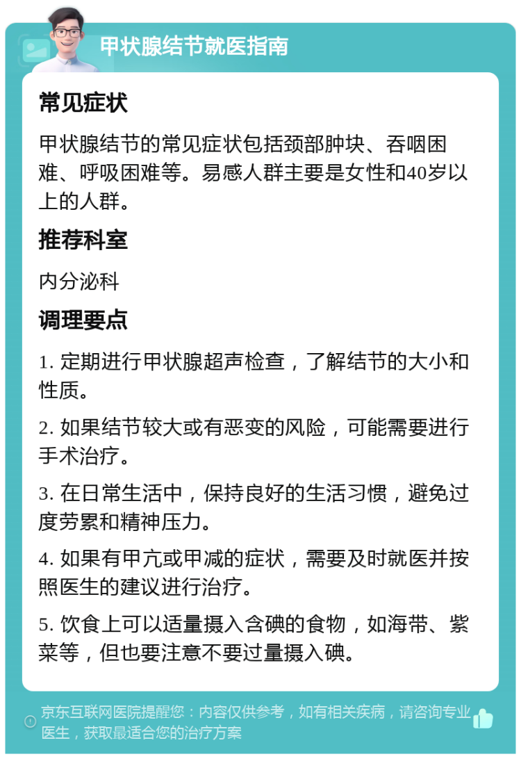 甲状腺结节就医指南 常见症状 甲状腺结节的常见症状包括颈部肿块、吞咽困难、呼吸困难等。易感人群主要是女性和40岁以上的人群。 推荐科室 内分泌科 调理要点 1. 定期进行甲状腺超声检查，了解结节的大小和性质。 2. 如果结节较大或有恶变的风险，可能需要进行手术治疗。 3. 在日常生活中，保持良好的生活习惯，避免过度劳累和精神压力。 4. 如果有甲亢或甲减的症状，需要及时就医并按照医生的建议进行治疗。 5. 饮食上可以适量摄入含碘的食物，如海带、紫菜等，但也要注意不要过量摄入碘。