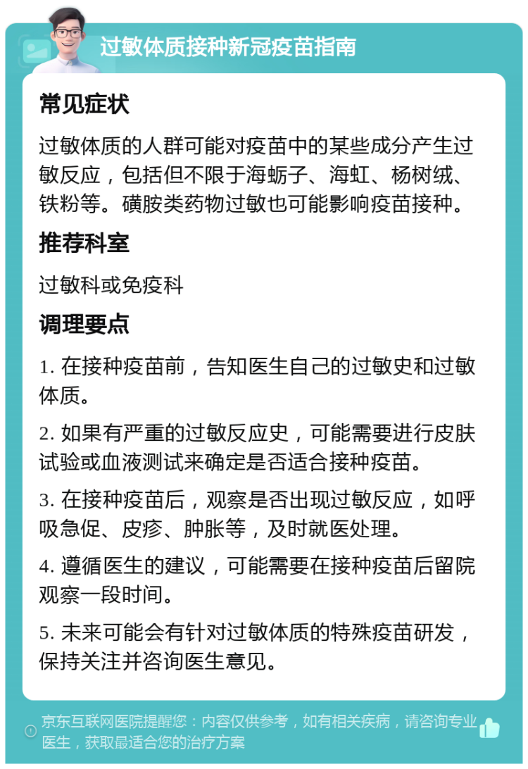 过敏体质接种新冠疫苗指南 常见症状 过敏体质的人群可能对疫苗中的某些成分产生过敏反应，包括但不限于海蛎子、海虹、杨树绒、铁粉等。磺胺类药物过敏也可能影响疫苗接种。 推荐科室 过敏科或免疫科 调理要点 1. 在接种疫苗前，告知医生自己的过敏史和过敏体质。 2. 如果有严重的过敏反应史，可能需要进行皮肤试验或血液测试来确定是否适合接种疫苗。 3. 在接种疫苗后，观察是否出现过敏反应，如呼吸急促、皮疹、肿胀等，及时就医处理。 4. 遵循医生的建议，可能需要在接种疫苗后留院观察一段时间。 5. 未来可能会有针对过敏体质的特殊疫苗研发，保持关注并咨询医生意见。