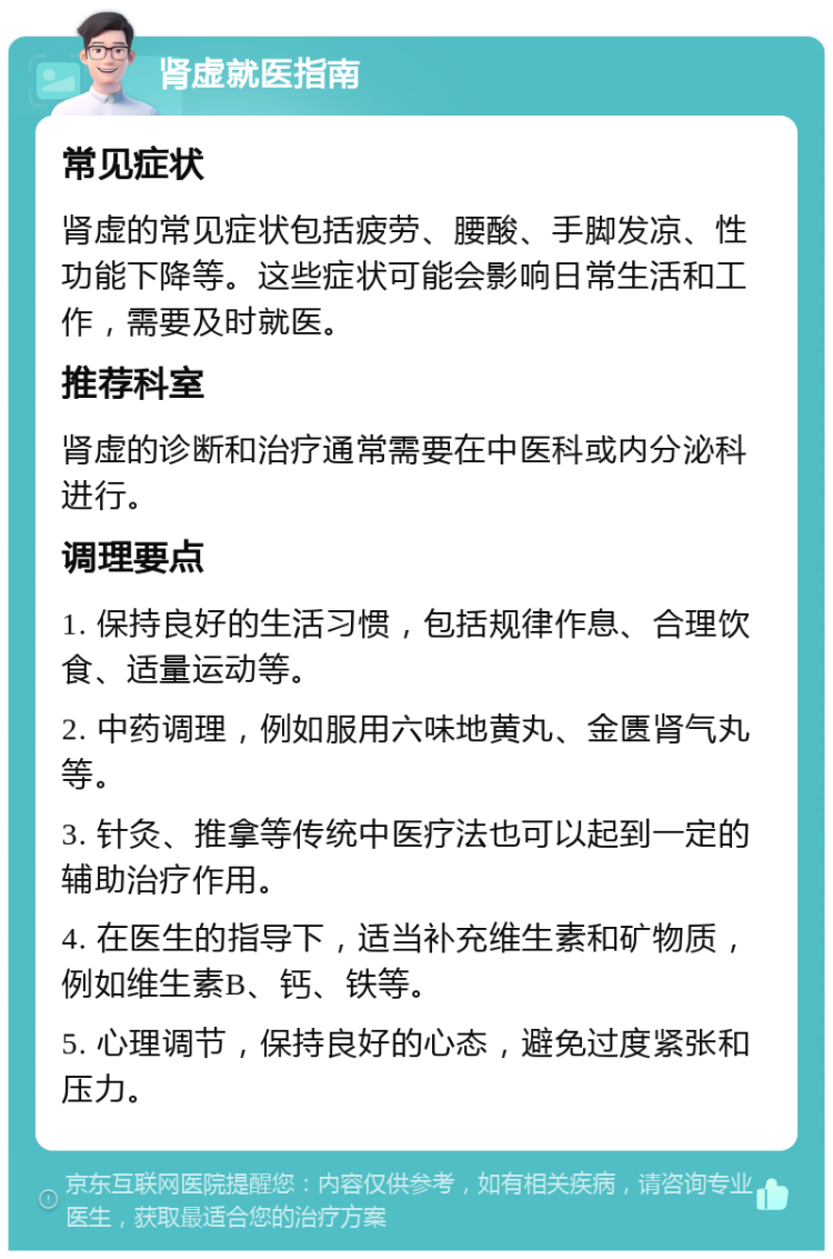 肾虚就医指南 常见症状 肾虚的常见症状包括疲劳、腰酸、手脚发凉、性功能下降等。这些症状可能会影响日常生活和工作，需要及时就医。 推荐科室 肾虚的诊断和治疗通常需要在中医科或内分泌科进行。 调理要点 1. 保持良好的生活习惯，包括规律作息、合理饮食、适量运动等。 2. 中药调理，例如服用六味地黄丸、金匮肾气丸等。 3. 针灸、推拿等传统中医疗法也可以起到一定的辅助治疗作用。 4. 在医生的指导下，适当补充维生素和矿物质，例如维生素B、钙、铁等。 5. 心理调节，保持良好的心态，避免过度紧张和压力。