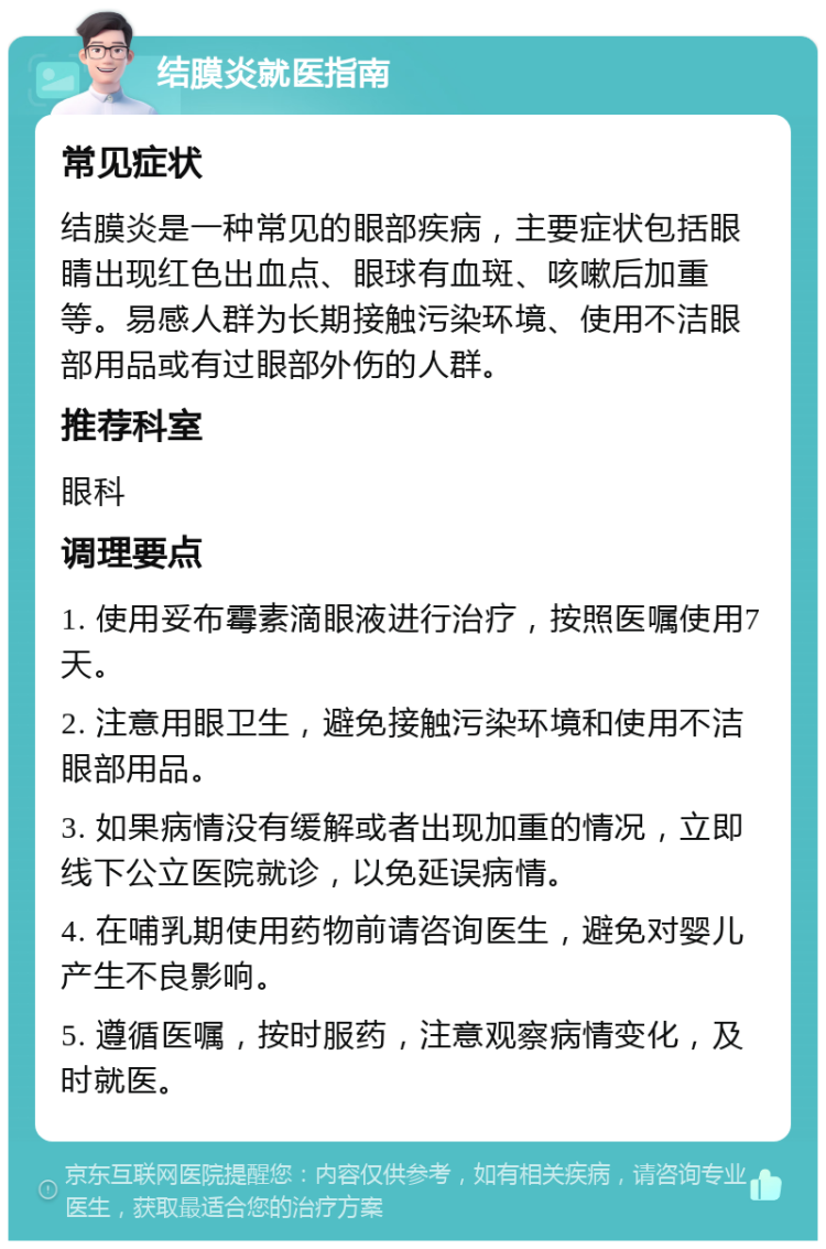 结膜炎就医指南 常见症状 结膜炎是一种常见的眼部疾病，主要症状包括眼睛出现红色出血点、眼球有血斑、咳嗽后加重等。易感人群为长期接触污染环境、使用不洁眼部用品或有过眼部外伤的人群。 推荐科室 眼科 调理要点 1. 使用妥布霉素滴眼液进行治疗，按照医嘱使用7天。 2. 注意用眼卫生，避免接触污染环境和使用不洁眼部用品。 3. 如果病情没有缓解或者出现加重的情况，立即线下公立医院就诊，以免延误病情。 4. 在哺乳期使用药物前请咨询医生，避免对婴儿产生不良影响。 5. 遵循医嘱，按时服药，注意观察病情变化，及时就医。