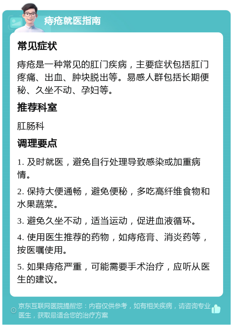 痔疮就医指南 常见症状 痔疮是一种常见的肛门疾病，主要症状包括肛门疼痛、出血、肿块脱出等。易感人群包括长期便秘、久坐不动、孕妇等。 推荐科室 肛肠科 调理要点 1. 及时就医，避免自行处理导致感染或加重病情。 2. 保持大便通畅，避免便秘，多吃高纤维食物和水果蔬菜。 3. 避免久坐不动，适当运动，促进血液循环。 4. 使用医生推荐的药物，如痔疮膏、消炎药等，按医嘱使用。 5. 如果痔疮严重，可能需要手术治疗，应听从医生的建议。