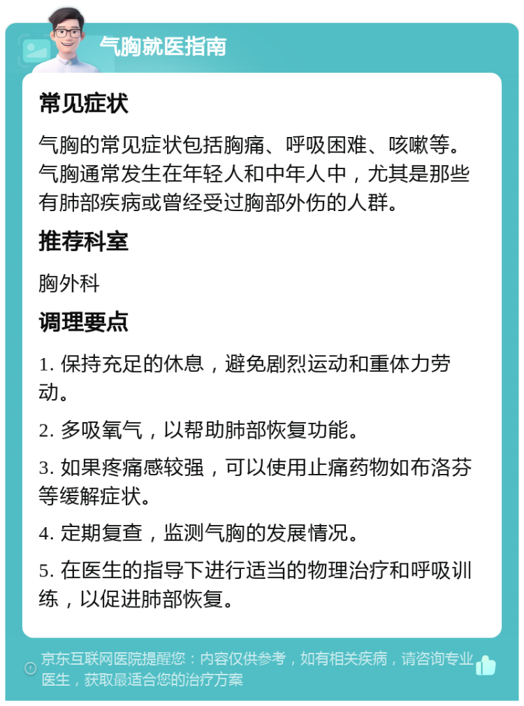 气胸就医指南 常见症状 气胸的常见症状包括胸痛、呼吸困难、咳嗽等。气胸通常发生在年轻人和中年人中，尤其是那些有肺部疾病或曾经受过胸部外伤的人群。 推荐科室 胸外科 调理要点 1. 保持充足的休息，避免剧烈运动和重体力劳动。 2. 多吸氧气，以帮助肺部恢复功能。 3. 如果疼痛感较强，可以使用止痛药物如布洛芬等缓解症状。 4. 定期复查，监测气胸的发展情况。 5. 在医生的指导下进行适当的物理治疗和呼吸训练，以促进肺部恢复。