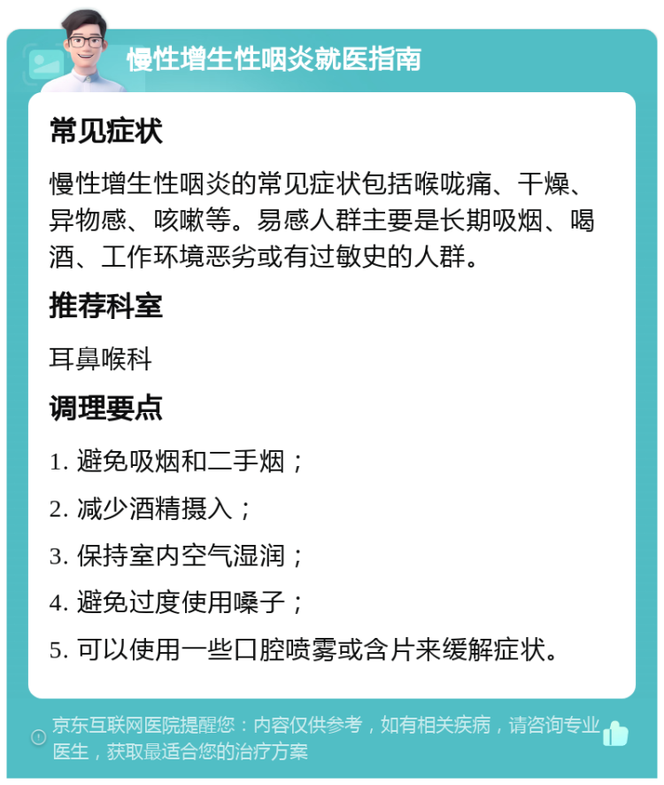 慢性增生性咽炎就医指南 常见症状 慢性增生性咽炎的常见症状包括喉咙痛、干燥、异物感、咳嗽等。易感人群主要是长期吸烟、喝酒、工作环境恶劣或有过敏史的人群。 推荐科室 耳鼻喉科 调理要点 1. 避免吸烟和二手烟； 2. 减少酒精摄入； 3. 保持室内空气湿润； 4. 避免过度使用嗓子； 5. 可以使用一些口腔喷雾或含片来缓解症状。