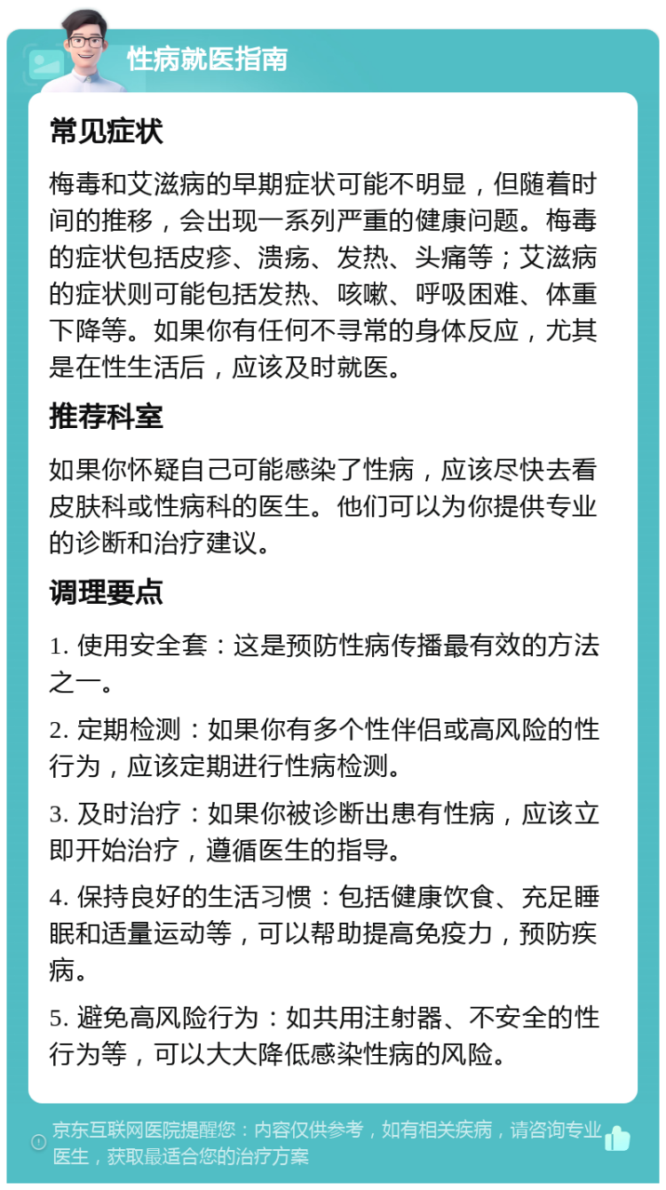 性病就医指南 常见症状 梅毒和艾滋病的早期症状可能不明显，但随着时间的推移，会出现一系列严重的健康问题。梅毒的症状包括皮疹、溃疡、发热、头痛等；艾滋病的症状则可能包括发热、咳嗽、呼吸困难、体重下降等。如果你有任何不寻常的身体反应，尤其是在性生活后，应该及时就医。 推荐科室 如果你怀疑自己可能感染了性病，应该尽快去看皮肤科或性病科的医生。他们可以为你提供专业的诊断和治疗建议。 调理要点 1. 使用安全套：这是预防性病传播最有效的方法之一。 2. 定期检测：如果你有多个性伴侣或高风险的性行为，应该定期进行性病检测。 3. 及时治疗：如果你被诊断出患有性病，应该立即开始治疗，遵循医生的指导。 4. 保持良好的生活习惯：包括健康饮食、充足睡眠和适量运动等，可以帮助提高免疫力，预防疾病。 5. 避免高风险行为：如共用注射器、不安全的性行为等，可以大大降低感染性病的风险。