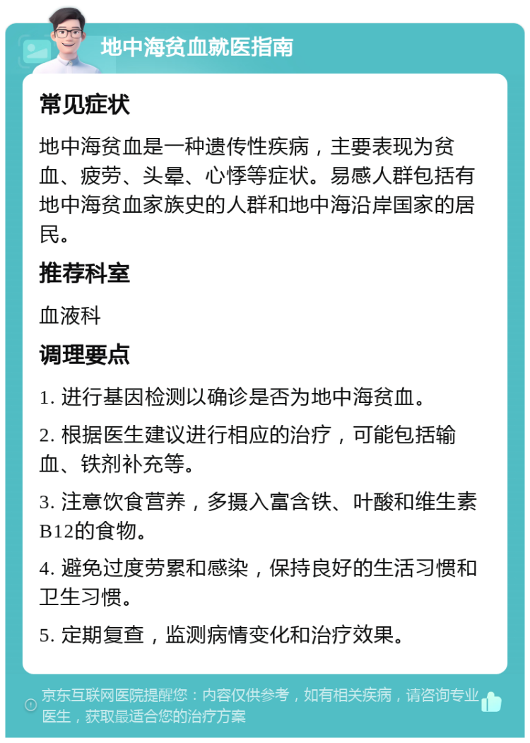 地中海贫血就医指南 常见症状 地中海贫血是一种遗传性疾病，主要表现为贫血、疲劳、头晕、心悸等症状。易感人群包括有地中海贫血家族史的人群和地中海沿岸国家的居民。 推荐科室 血液科 调理要点 1. 进行基因检测以确诊是否为地中海贫血。 2. 根据医生建议进行相应的治疗，可能包括输血、铁剂补充等。 3. 注意饮食营养，多摄入富含铁、叶酸和维生素B12的食物。 4. 避免过度劳累和感染，保持良好的生活习惯和卫生习惯。 5. 定期复查，监测病情变化和治疗效果。