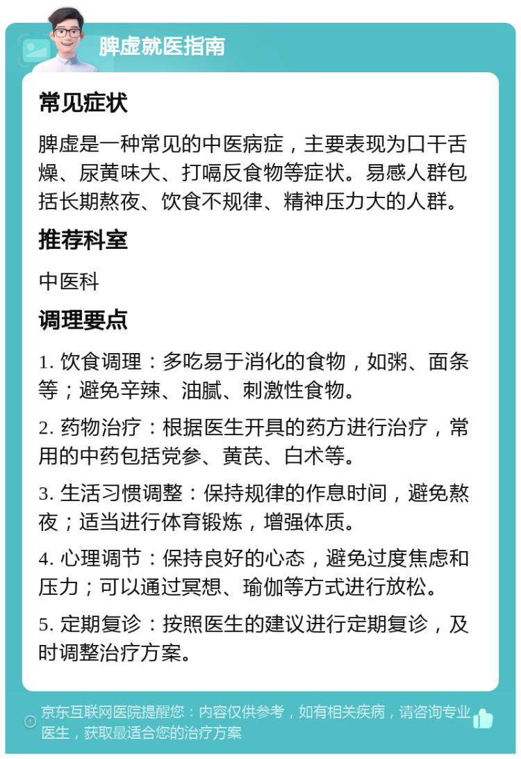 脾虚就医指南 常见症状 脾虚是一种常见的中医病症，主要表现为口干舌燥、尿黄味大、打嗝反食物等症状。易感人群包括长期熬夜、饮食不规律、精神压力大的人群。 推荐科室 中医科 调理要点 1. 饮食调理：多吃易于消化的食物，如粥、面条等；避免辛辣、油腻、刺激性食物。 2. 药物治疗：根据医生开具的药方进行治疗，常用的中药包括党参、黄芪、白术等。 3. 生活习惯调整：保持规律的作息时间，避免熬夜；适当进行体育锻炼，增强体质。 4. 心理调节：保持良好的心态，避免过度焦虑和压力；可以通过冥想、瑜伽等方式进行放松。 5. 定期复诊：按照医生的建议进行定期复诊，及时调整治疗方案。