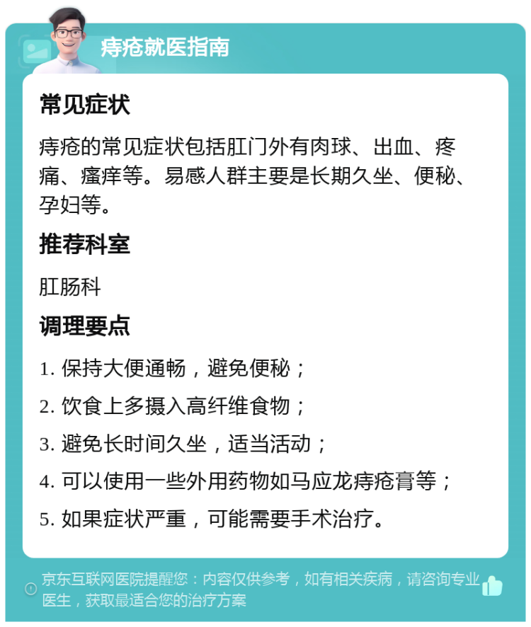 痔疮就医指南 常见症状 痔疮的常见症状包括肛门外有肉球、出血、疼痛、瘙痒等。易感人群主要是长期久坐、便秘、孕妇等。 推荐科室 肛肠科 调理要点 1. 保持大便通畅，避免便秘； 2. 饮食上多摄入高纤维食物； 3. 避免长时间久坐，适当活动； 4. 可以使用一些外用药物如马应龙痔疮膏等； 5. 如果症状严重，可能需要手术治疗。