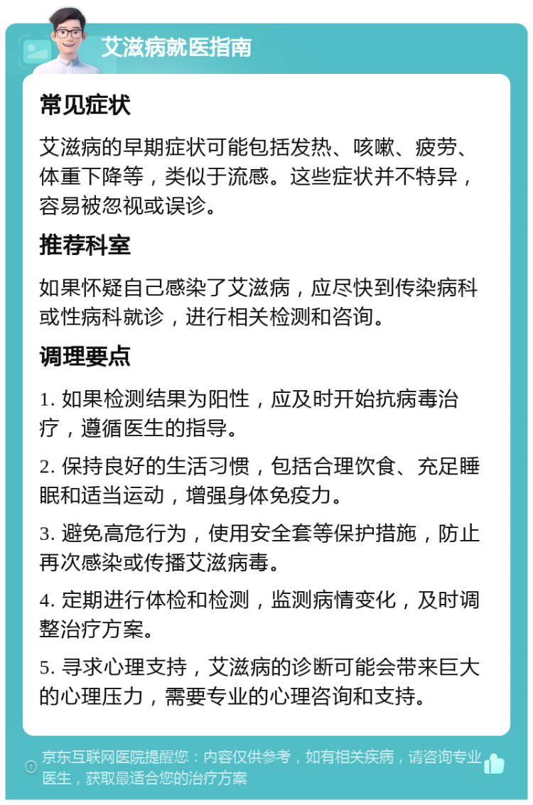 艾滋病就医指南 常见症状 艾滋病的早期症状可能包括发热、咳嗽、疲劳、体重下降等，类似于流感。这些症状并不特异，容易被忽视或误诊。 推荐科室 如果怀疑自己感染了艾滋病，应尽快到传染病科或性病科就诊，进行相关检测和咨询。 调理要点 1. 如果检测结果为阳性，应及时开始抗病毒治疗，遵循医生的指导。 2. 保持良好的生活习惯，包括合理饮食、充足睡眠和适当运动，增强身体免疫力。 3. 避免高危行为，使用安全套等保护措施，防止再次感染或传播艾滋病毒。 4. 定期进行体检和检测，监测病情变化，及时调整治疗方案。 5. 寻求心理支持，艾滋病的诊断可能会带来巨大的心理压力，需要专业的心理咨询和支持。