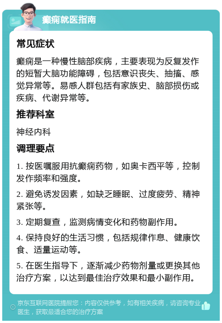 癫痫就医指南 常见症状 癫痫是一种慢性脑部疾病，主要表现为反复发作的短暂大脑功能障碍，包括意识丧失、抽搐、感觉异常等。易感人群包括有家族史、脑部损伤或疾病、代谢异常等。 推荐科室 神经内科 调理要点 1. 按医嘱服用抗癫痫药物，如奥卡西平等，控制发作频率和强度。 2. 避免诱发因素，如缺乏睡眠、过度疲劳、精神紧张等。 3. 定期复查，监测病情变化和药物副作用。 4. 保持良好的生活习惯，包括规律作息、健康饮食、适量运动等。 5. 在医生指导下，逐渐减少药物剂量或更换其他治疗方案，以达到最佳治疗效果和最小副作用。