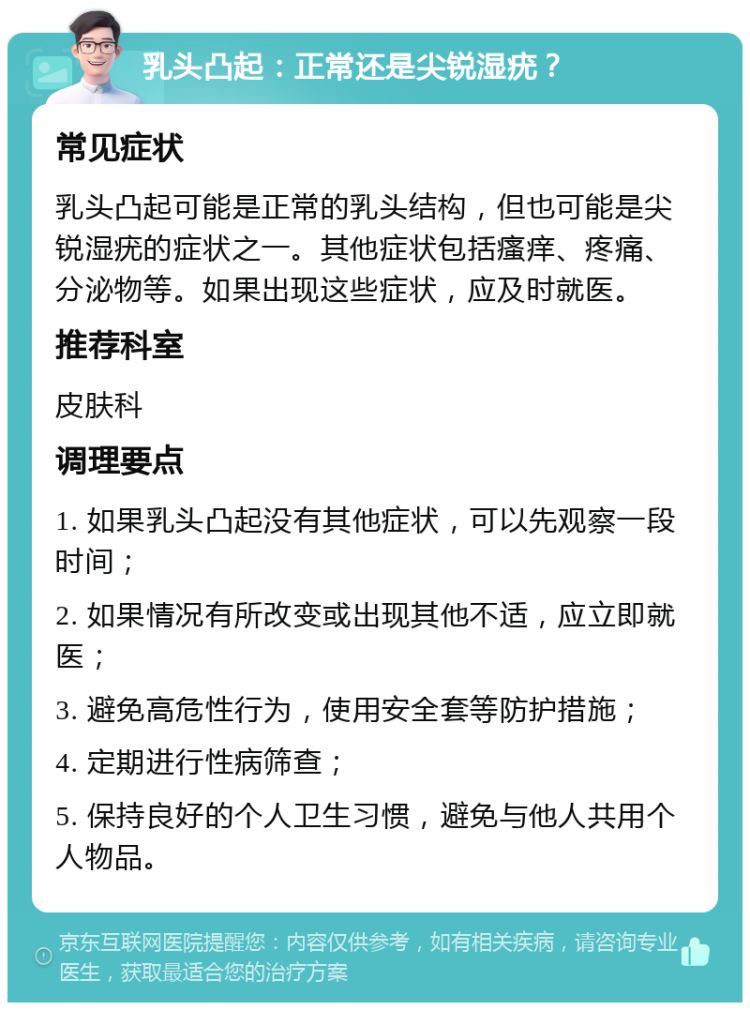 乳头凸起：正常还是尖锐湿疣？ 常见症状 乳头凸起可能是正常的乳头结构，但也可能是尖锐湿疣的症状之一。其他症状包括瘙痒、疼痛、分泌物等。如果出现这些症状，应及时就医。 推荐科室 皮肤科 调理要点 1. 如果乳头凸起没有其他症状，可以先观察一段时间； 2. 如果情况有所改变或出现其他不适，应立即就医； 3. 避免高危性行为，使用安全套等防护措施； 4. 定期进行性病筛查； 5. 保持良好的个人卫生习惯，避免与他人共用个人物品。