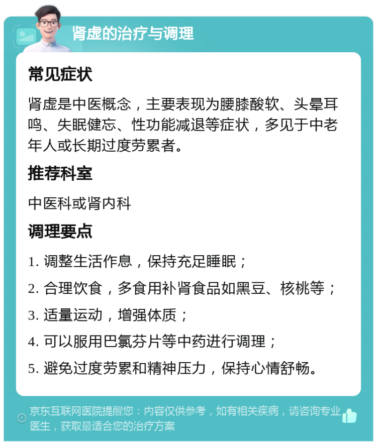 肾虚的治疗与调理 常见症状 肾虚是中医概念，主要表现为腰膝酸软、头晕耳鸣、失眠健忘、性功能减退等症状，多见于中老年人或长期过度劳累者。 推荐科室 中医科或肾内科 调理要点 1. 调整生活作息，保持充足睡眠； 2. 合理饮食，多食用补肾食品如黑豆、核桃等； 3. 适量运动，增强体质； 4. 可以服用巴氯芬片等中药进行调理； 5. 避免过度劳累和精神压力，保持心情舒畅。