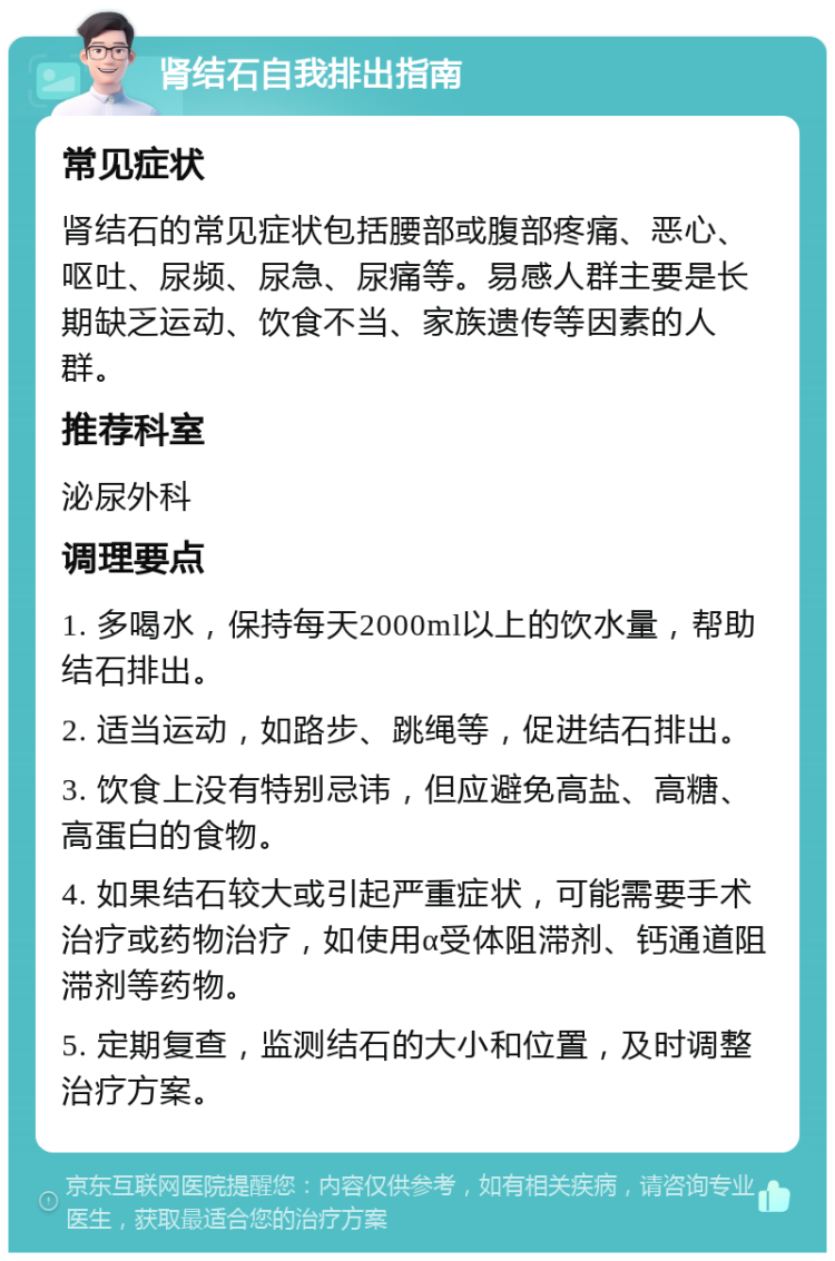 肾结石自我排出指南 常见症状 肾结石的常见症状包括腰部或腹部疼痛、恶心、呕吐、尿频、尿急、尿痛等。易感人群主要是长期缺乏运动、饮食不当、家族遗传等因素的人群。 推荐科室 泌尿外科 调理要点 1. 多喝水，保持每天2000ml以上的饮水量，帮助结石排出。 2. 适当运动，如路步、跳绳等，促进结石排出。 3. 饮食上没有特别忌讳，但应避免高盐、高糖、高蛋白的食物。 4. 如果结石较大或引起严重症状，可能需要手术治疗或药物治疗，如使用α受体阻滞剂、钙通道阻滞剂等药物。 5. 定期复查，监测结石的大小和位置，及时调整治疗方案。