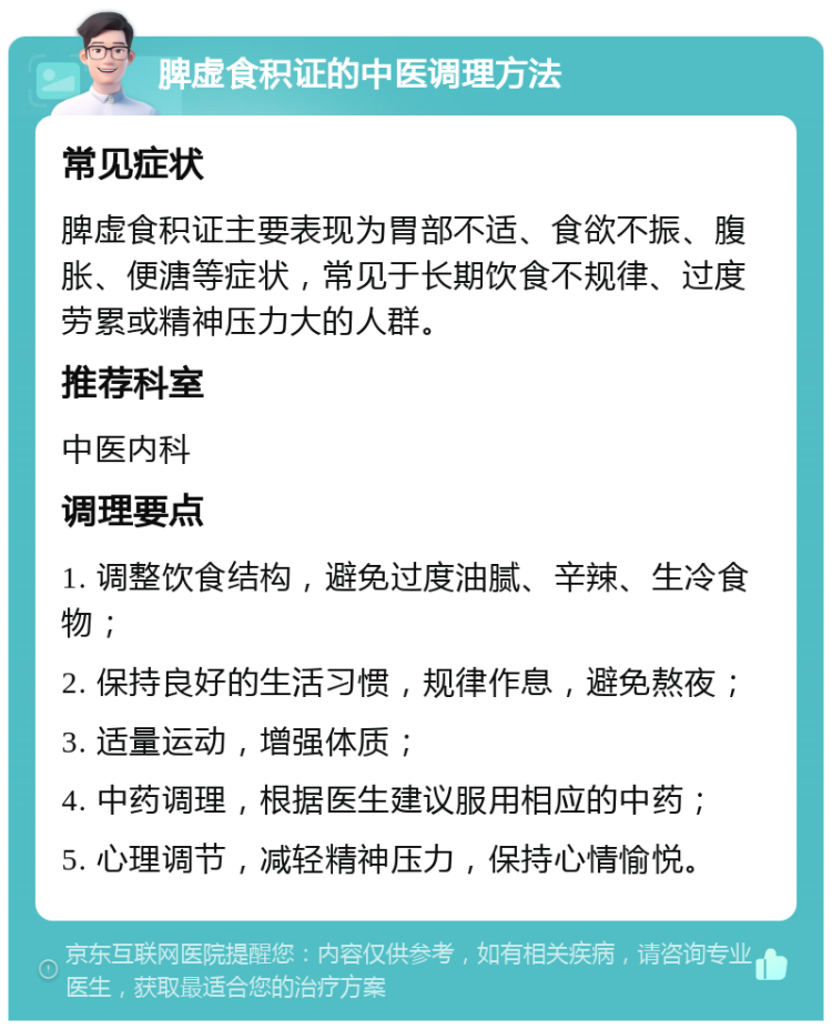 脾虚食积证的中医调理方法 常见症状 脾虚食积证主要表现为胃部不适、食欲不振、腹胀、便溏等症状，常见于长期饮食不规律、过度劳累或精神压力大的人群。 推荐科室 中医内科 调理要点 1. 调整饮食结构，避免过度油腻、辛辣、生冷食物； 2. 保持良好的生活习惯，规律作息，避免熬夜； 3. 适量运动，增强体质； 4. 中药调理，根据医生建议服用相应的中药； 5. 心理调节，减轻精神压力，保持心情愉悦。