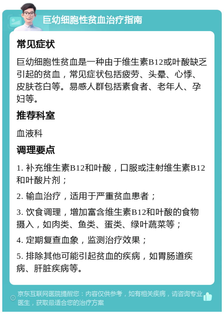 巨幼细胞性贫血治疗指南 常见症状 巨幼细胞性贫血是一种由于维生素B12或叶酸缺乏引起的贫血，常见症状包括疲劳、头晕、心悸、皮肤苍白等。易感人群包括素食者、老年人、孕妇等。 推荐科室 血液科 调理要点 1. 补充维生素B12和叶酸，口服或注射维生素B12和叶酸片剂； 2. 输血治疗，适用于严重贫血患者； 3. 饮食调理，增加富含维生素B12和叶酸的食物摄入，如肉类、鱼类、蛋类、绿叶蔬菜等； 4. 定期复查血象，监测治疗效果； 5. 排除其他可能引起贫血的疾病，如胃肠道疾病、肝脏疾病等。